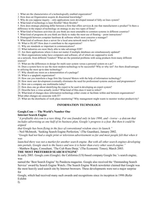 1. What are the characteristics of a technologically enabled organization?
2. How does an Organization acquire & disseminal knowledge?
3. Why do you suppose inquiry – only applications were developed instead of fully on lines system?
4. What kind of technology is least flexible? Most flexible?
5. How does strategic planning differ between a firm that offers services & one that manufacturers a product? Is there a
difference in the impact of technology on strategy in any two types of firms?
6. What kind of business activities do you think are most amenable to common systems in different countries?
7. What kind of programs do you think are likely to make the most use of floating – point instructions?
8. Distinguish between computer hardware & software which most concerns a manager?
9. What kind of software does a server for a local area network need to have?
10. What is OLAP? How does it contribute to the organization?
11. Why are standards so important in communications?
12. What industries are most likely able to take advantage EDI?
13. Are there applications where it does not matter if multiple databases are simultaneously updated?
14. Most organizations today have computers and software, all of which are supposed to work
on a network, from different Vendors? What are the potential problems with using products from many different
sources?
15. What are the differences in design for multi-user system versus a personal system on a pc?
16. Does a system have to use the most modern technology to be successful? Why or why not? Are there disadvantages
to utilizing the most up-to-date technology?
17. Why should one insist on a demonstration of a package?
18. What is a spaghetti organization?
19. How can you transform a huge firm like General Motors with the help of information technology?
20. How more user development eventually eliminates the need for professional systems analysis and programmers?
21. How can a company use multimedia today?
22. How does one go about identifying the expert to be used in developing an expert system?
23. Describe how a virus actually works? What kind of files does it want to infect?
24. What kind of changes does information technology either create or facilitate within and between organizations?
What other changes are associate with IT?
25. What are the drawbacks of work place monitoring? Why management might wants to monitor worker productivity?
INFORMATION TECHNOLOGY
Google.Com — The World’s Number One
Internet Search Engine
“A profitable dot.com is a rare thing. For one founded only in late 1998, and - ivorse - a dotcom that
includes advertising as one half of its business plan, Google’s progress is a feat. But then it could be
argued
that Google has been flying in the face of conventional wisdom since its launch.”
- Neil McIntosh, ‘Seeking Search Engine Perfection,’ (The Guardian), January 2002.
“Google had not had a single print or television advertisement so far and most people felt that when it
was
launched there was not a market for another search engine. But with all other search engines developing
into portals, Google stuck to the basics and now it is better than every other search engine.”
- Matthew Ragas, Consultant, ‘The Cult Runs Deep,’ (The Economic Times), March 2003.
THE MOST PREFERRED SEARCH ENGINE’
In early 2003. Googlc.com (Google). the California (US) based company Google Inc.’s search engine,
was
named the ‘Best Search Engine’ by Pandecta magazine. Google also received the ‘Outstanding Search
Service’ award by Search Engine Watch.2 The Search Engine Watch newsletter claimed that Google was
the most heavily used search site by Internet browsers. These developments were not a major surprise
for
Google, which had received many such awards and recognitions since its inception in 1998 (Refer
Exhibit
I).
 