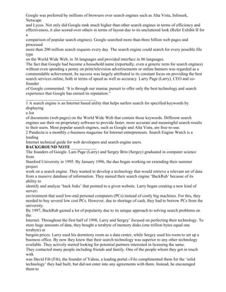 Google was preferred by millions of browsers over search engines such as Alta Vista, Infoseek,
Netscape
and Lycos. Not only did Google rank much higher than other search engines in terms of efficiency and
effectiveness, it also scored over others in terms of layout due to its uncluttered look (Refer Exhibit II for
a
comparison of popular search engines). Google searched more than three billion web pages and
processed
more than 200 million search requests every day. The search engine could search for every possible file
type
on the World Wide Web, in 36 languages and provided interface in 86 languages.
The fact that Google had become a household name (reportedly, even a generic term for search engines)
without even spending a penny on print/television advertisements or online banners was regarded as a
commendable achievement, Its success was largely attributed to its constant focus on providing the best
search services online, both in terms of speed as well as accuracy. Larry Page (Larry), CEO and co-
founder
of Google commented. ‘It is through our maniac pursuit to offer only the best technology and search
experience that Google has earned its reputation.”
_________________________________
1 A search engine is an Internet based utility that helps surfers search for specified keywords by
displaying
a list
of documents (web pages) on the World Wide Web that contain those keywords. Different search
engines use their on proprietary software to provide faster, more accurate and meaningful search results
to their users. Most popular search engines, such as Google and Alta Vista, are free-to-use.
2 Pandecta is a monthly c-business magazine for Internet entrepreneurs. Search Engine Watch is a
leading
Internet technical guide for web developers and search engine users.
BACKGROUND NOTE ____________
The founders of Google. Lam Page (Larry) and Sergey Brin (Sergey) graduated in computer science
from
Stanford University in 1995. By January 1996, the duo began working on extending their summer
project
work on a search engine. They wanted to develop a technology that would retrieve a relevant set of data
from a massive database of information. They named their search engine ‘BackRub’ because of its
ability to
identify and analyze ‘back links’ that pointed to a given website. Larry began creating a new kind of
server3
environment that used low-end personal computers (PCs) instead of costly big machines. For this, they
needed to buy several low cost PCs. However, due to shortage of cash, they had to borrow PCs from the
university.
By 1997, BackRub gained a lot of popularity due to its unique approach to solving search problems on
the.
Internet. Throughout the first half of 1998, Larry and Sergey’ focused on perfecting their technology. To
store huge amounts of data, they bought a terabyte of memory disks (one trillion bytes equal one
terabyte) at
bargain prices. Larry used his dormitory room as a data center, while Sergey used his room to set up a
business office. By now they knew that their search technology was superior to any other technology
available. They actively started looking for potential partners interested in licensing the same.
They contacted many people including friends and family. One of the people whom they got in touch
with
was David Fib (Fib), the founder of Yahoo, a leading portal.4 Filo complimented them for the ‘solid
technology’ they had built, but did not enter into any agreements with them. Instead, he encouraged
them to
 