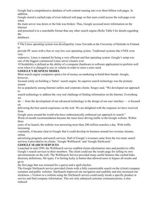 Google had a comprehensive database of web content running into over three billion web pages. In
addition,
Google stored a cached copy of even indexed web page so that users could access the web page even
when
the main server was down or the link was broken. Thus, Google accessed more information on the
Internet
and presented it in a searchable format than any other search engine (Refer Table I for details regarding
the
database).
_________________________________
9 The Linux operating system was developed by l.inus Torvalds at the University of Helsinki in Finland,
to
provide PC users with a free or very low cost operating system. Traditional systems like UNIX were
very
expensive. Linux is reputed for being a very efficient and fast operating system. Google’s setup was
one of the biggest commercial Linux server clusters ever.
10 Scalability is defined as the ability of a computer (hardware or software application) to perform well
even when it is changed in size or volume in order to meet a users need.
GOOGLE’S BUSINESS MODEL
Most search engine companies spent a lot of money on marketing to build their brands. Google,
however,
focused solely on building a ‘better’ search engine. Its superior search technology was the primary
reason
for us popularity among Internet surfers and corporate clients. Sergey said, “We developed our approach
to
search technology to address the very real challenge of finding information on the Internet. Everything
we
do — from the development of our advanced technology to the design of our user interface — is focused
on
delivering the best search experience on the web. We are delighted with the response we have received
from
Google users around the world who have enthusiastically embraced our approach to search.”
Word-of-mouth recommendation became the main force driving traffic to the Google website. Within
three
years of its launch, the website was answering more than 200 million searches a day. With traffic
increasing
constantly, it became clear to Google that it could develop its business around two revenue streams,
online
advertising programs and search services. Half of Google’s revenues came from the two main search
services it provided to its clients: ‘Google WebSearch’ and ‘Google SiteScarch.’
GOOGLE SEARCH SERVICES
Launched in mid-1999, the WebSearch service enabled clients (destination sites and portals) to offer
Google’s search services to their members. The client could use the results page for selling its own
advertisements on the web. The WebSearch Service provided many useful features like cached links.
directory definitions, file types. I’m feeling lucky (a button that allowed users to bypass all results and
go to
the first page that was returned for a query) and a spell checker.
The Google SiteSearch service provided clients with a fully customizable search on the (client) company
extranets and public websites. SiteSearch improved site navigation and usability and also increased site
stickiness.12 Visitors to a website using the SiteSearch service could easily locate a specific product or
service and find company information. This not only enhanced customer communications, it also
reduced
 