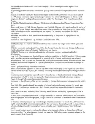 the number of customer service calls to the company. This in turn helped clients improve sales
opportunities
by providing product and service information quickly to the customer. Using SiteSearch thus increased
the
chances of customer loyalty for the (client) company and also reduced the need for customer support.
In 1999, many companies signed up as Google’s clients. The list included Virgilio, an Italian portal:
Virgin.net. Britain’s leading online entertainment guide: The Washington Post: Cisco Systems: Son:
Procter
& Gamble; MarthaStewart.com; Hungary Minds.com; eBoodle.comn; Real Names Corporation; New
York
Times: Ask Jeeves: AT&T: Bizrate: Dealtime: and Earthlink. The year 1999 also brought with it a lot of
awards for Google. Google was ranked first among 13 search and portal sites13 in a survey conducted by
NPD Online Research14 for user satisfaction and loyalty. The company received the Technical
Excellence
Award for Innovation in Web Application Development by PC magazine. A high paint was the
company’s
inclusion in Time magazine’s Top Ten Best Cybertech list for 1999.
_______________________________
12 The stickiness of a website refers to its ability o make visitors stay longer and/or return again and
again.
13 Oilier companies included AltaVista, AOL, Ask Jeeves, Excite, Go Network, Google, GoTo.comn,
HotBot, LookSmart, Lycos, Netscape, WebCrawler, and Yahoo.
14 The NPD group is an international marketing information company headquartered in Port
Washington,
New York. The company was the ninth largest market research firm in the US (based on 1998 revenues).
with a set of keywords (as many keywords as required), which Google used to create a text-based
advertisement. Each keyword was then matched to different creative executions. Advertisers could also
purchase predetermined keywords or keyword phrases (from Google), which were used by Google to
match
a user’s query to a closely related advertisement.
These advertisements appeared as links on top of the search results page (Refer Figure II). Once these
advertisements were put in place, the company constantly monitored them to improve their performance
(i.e.
by selecting more appropriate keywords and rewriting the text of the advertisement). Google charged
approximately $10,000 or more per quarter for the premium sponsorship advertisement program.
Figure II: Google’s Premium Sponsorship Program
Impressed by the efficiency of the services provided by Google, Yahoo entered into a partnership with it
in
June 2000. This added to Google’s reputation of being a leading technology provider (by now it was
answering 18 million user queries every day). Google entered into partnership deals with companies
from
other countries as well, including China’s leading portal NetEase arid leading Japanese portal NEC’s
BIGLOBE.
In mid-2000, Google brought out with a cheaper alternative to Premium Sponsorship in the form of the
AdWords program. Under this program, Google allowed its customers to create their own advertisement
text
or purchase carefully selected key words to target potential customers. The results for Ad Words were
highly targeted and advertisements appeared only if a user entered the same keywords or phrases that an
advertiser had purchased. For example, if a user entered a query ‘dental insurance’ into the Google
search
box, it would produce search results and text based advertisements relating to the purchase of dental
insurance online. The advertisements brought out under the AdWords program appeared adjacent to the
search results (Refer Figure II).
 