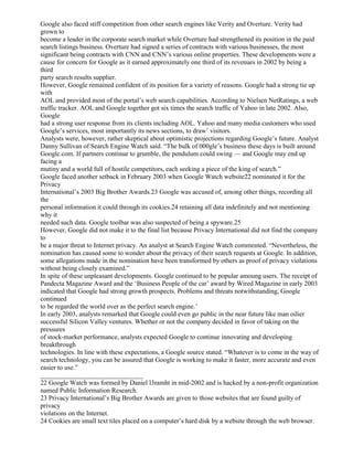 Google also faced stiff competition from other search engines like Verity and Overture. Verity had
grown to
become a leader in the corporate search market while Overture had strengthened its position in the paid
search listings business. Overture had signed a series of contracts with various businesses, the most
significant being contracts with CNN and CNN’s various online properties. These developments were a
cause for concern for Google as it earned approximately one third of its revenues in 2002 by being a
third
party search results supplier.
However, Google remained confident of its position for a variety of reasons. Google had a strong tie up
with
AOL and provided most of the portal’s web search capabilities. According to Nielsen NetRatings, a web
traffic tracker. AOL and Google together got six times the search traffic of Yahoo in late 2002. Also,
Google
had a strong user response from its clients including AOL. Yahoo and many media customers who used
Google’s services, most importantly its news sections, to draw’ visitors.
Analysts were, however, rather skeptical about optimistic projections regarding Google’s future. Analyst
Danny Sullivan of Search Engine Watch said. “The bulk of 000gle’s business these days is built around
Googlc.com. If partners continue to grumble, the pendulum could swing — and Google may end up
facing a
mutiny and a world full of hostile competitors, each seeking a piece of the king of search.”
Google faced another setback in February 2003 when Google Watch website22 nominated it for the
Privacy
International’s 2003 Big Brother Awards.23 Google was accused of, among other things, recording all
the
personal information it could through its cookies.24 retaining all data indefinitely and not mentioning
why it
needed such data. Google toolbar was also suspected of being a spyware.25
However, Google did not make it to the final list because Privacy International did not find the company
to
be a major threat to Internet privacy. An analyst at Search Engine Watch commented. “Nevertheless, the
nomination has caused some to wonder about the privacy of their search requests at Google. In addition,
some allegations made in the nomination have been transformed by others as proof of privacy violations
without being closely examined.”
In spite of these unpleasant developments. Google continued to be popular amoung users. The receipt of
Pandecta Magazine Award and the ‘Business People of the car’ award by Wired Magazine in early 2003
indicated that Google had strong growth prospects. Problems and threats notwithstanding, Google
continued
to be regarded the world over as the perfect search engine.’
In early 2003, analysts remarked that Google could even go public in the near future like man oilier
successful Silicon Valley ventures. Whether or not the company decided in favor of taking on the
pressures
of stock-market performance, analysts expected Google to continue innovating and developing
breakthrough
technologies. In line with these expectations, a Google source stated. “Whatever is to come in the way of
search technology, you can be assured that Google is working to make it faster, more accurate and even
easier to use.”
_______________________________
22 Google Watch was formed by Daniel l3ramht in mid-2002 and is hacked by a non-profit organization
named Public Information Research.
23 Privacy International’s Big Brother Awards are given to those websites that are found guilty of
privacy
violations on the Internet.
24 Cookies are small text tiles placed on a computer’s hard disk by a website through the web browser.
 