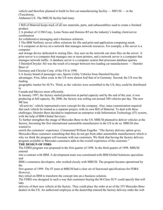 vehicle and therefore planned to build its first car-manufacturing facility — MEUSI — in the
(Tuscaloosa,
Alabama) US. The MBUSI facility had many
_____________________________
1 Bill of Material keeps track of all raw materials, parts, and subassemblies used to create a finished
product.
2 A product of 113M Corp., Lotus Notes and Domino R5 are the industry’s leading client/server
combination
for collaborative messaging and e-business solutions.
3 The IBM Netfinity server offers solutions for file-and-print and application computing needs.
4 A computer or device on a network that manages network resources. For example, a file server is a
computer
and storage device dedicated to storing files. Any user on the network can store files on the server. A
print server is a computer that manages one or more printers, and a network server is a computer that
manages network traffic. A database server is a computer system that processes database queries.
5 DaimlerChrysler AG was the result of a merger between two leading car manufacturers — Daimler
Benz of
Germany and Chrysler Corp. of the US in 1998.
6 A luxury brand of passenger cars, Sports Utility Vehicles from DaimlerChrysler.
advantages. First, labor costs in the US were almost half that of in Germany. Second, the US was the
leading
geographic market for SUVs. Third, as the vehicles were assembled in the US, they could be distributed
to
Canada and Mexico more efficiently.
In January 1997, the factory started production at partial capacity and by the end of the year, it was
producing at full capacity. By 2000, the factory was rolling out around 380 vehicles per day. The new
MClass
‘all-activity’ vehicle represented a new concept for the company. Also, mass customization required
that each vehicle be treated as a separate project, with its own Bill of Material. To deal with these
challenges, Daimler Benz decided to implement an enterprise wide Information Technology (IT) system,
with the help of IBM Global Services7.
To further strengthen the image of Mercedes Benz in the US. MBUSI planned to deliver vehicles at the
factory, becoming the first international automobile manufacturer in the US to do so. MBUSI also
wanted to
enrich the customers’ experience. Commented William Engelke. “The factory delivery option gives
Mercedes-Benz customers something that they do not get from other automobile manufacturers which is
why we think the program will resonate with our customers. We think that having the factory delivery
program available to Mercedes customers adds to the overall experience of the customer.”
THE DESIGN OF FDRS
The FDRS program was proposed in the first quarter of 1998. In the third quarter of 1998. MBUSI
entered
into a contract with IBM. A development team was constituted with IBM Global Solutions specialists
and
IBM c-commerce developers, who worked closely with MBUSI. The program became operational by
the
first quarter of 1999. The IT team at MBUSI had a clear set of functional specifications for FDRS.
However,
they relied on IBM to transform the concept into an e-business solution.
The FDRS was designed in such a way that customers buying the M-Class SUV could specify that will
take
delivery of their new vehicle at the factory. They could place the order at an of the 355 Mercedes Benz
dealers in the US. An authorized employee at the dealership entered the factory delivery order the web
 