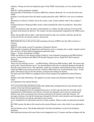 interface. Timing was the most important aspect of the FDRS’ functionality, as it was closely linked
with
MBUSI’s vehicle production schedule.
Mercedes Benz United States of America (MBUSA)8, based in Montvale, NJ, was the first link in the
FDRS
program. It was (he point where the dealer actually placed the order. MBUSA’s role was to coordinate
the
distribution of vehicles to dealers across the country. Later, it had to add the order to the company’s
Baan
Enterprise Resource Planning (ERP)9 system, which scheduled the order for production. About three
months
before the production date, the dealer could schedule in a window, the date and time of arrival of the
customer at the factory for delivery. The window was then automatically computed by the FDRS to give
the
dealer, the possible delivery dates. Apart from the delivery date, the customer could also specify the
accessories for the car and also request a factory tour.
_________________________________
IBM Global Services is the services and consultancy division of IBM Corp. that offers extensive c-
business
solutions.
MBUSA is the wholly owned US subsidiary of Daimler-Chrylser.
ERP attempts to integrate all departments and functions across a company onto a single computer system
that can Serve all those different departments particular needs.
Figure 1 : System Architecture of FDRS
FDRS was based on Lotus Domino (Refer Exhibit I). Lotus Enterprise Integrator10 and IBM Netfinity
servers. It also interfaced with IBM S/390 Parallel Enterprise Server. Model 9672-R45 located in
Montvale.
NJ (Refer Figure 1).
There were two Domino servers — an IBM Netfinity 5500 and an IBM Netfinity 3000. The former that
acted as the “internal Domino server’ was placed behind a firewall.11 It replicated databases through the
firewall to the external server. The replication. which was encrypted, represented the primary means by
which the FDRS system achieved security. Netfinity 3000 acted as an ‘external Domino server.’ It had
public information and was also the primary communication linkage for dealers.
The back-end of the FDRS was equipped with an Oracle database that updated the internal Domino
server
database with order information. The updation was done using Lotus Enterprise Integrator. The data
which
was replicated to the internal Domino
_________________________________
10 A server-based data distribution product that enables data exchange between Lotus Domino and a
number of host and relational applications.
11 A system designed to prevent unauthorized access to or from a private network. Firewalls can be
implemented in both hardware and software. Firewalls are frequently used to prevent unauthorized
Internet users from accessing private networks connected to the Internet, especially intranets. All
messages entering or leaving the intranet pass through the firewall, winch examines each message and
blocks those that do not meet the specified security criteria.
server included lists of valid dealers and lists of order numbers. When an order was placed by the dealer
on
the FDRS system, the data as first stored on the external Domino server, after which it was replicated to
the
internal Domino server. Then it was replicated to the back-end database via the Lotus Enterprise
Integrator.
Data replication between the Lotus Notes servers happened every 15 minutes and data exchange with the
 