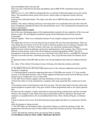 back-end database three times per day.
There was also a link between the back end database and an IBM S/39012 mainframe based system
located at
MBUSA via a T113 line. MBUSA managed the flow of vehicles to Mercedes dealers across (lie United
States. This mainframe based system received new vehicle orders (as opposed to factory delivery
reservation
requests) from individual dealers. The orders were then sent to MBUSIs Baan system and also to the
backend
database. The vehicle ordering and factory reservation data were coordinated with each other when the
back-end database uploaded the data to the internal Domino server. This coordinated the production and
delivery information.
FDRS IMPLEMENTATION
One of the most challenging aspects of the implementation seemed to be the complexity of the Lotus and
Domino scripts. The development tea in had to group all the information from diverse systems.
Commented
William Engelke. “There was a substantial amount of very complex coding involved in the FDRS
solution.
This application involves a lot more than having our dealers fill out a form and submitting it. There are
many things the servers have to do for the system to function properly such as looking at calendars and
production schedules. We built a solution with some very advanced communication linkages.”
IBM faced many technical challenges during time implementation of the program. One of them was the
different timing schemes of the Lotus Notes databases and backend databases (ERP). This led to
discrepancies in the data. Domino server was a Near Real Time (NRT) Server14, and MBUSI’s backend
activities were both real time15 and batch processing16. Also, to get the best results, the Domino server
was
an optimised subset of the ERP table set How ever, the development team achieved a balance between
the
two ‘sides’ of the solution b focusing on issues of timing, error detection schemes, and alerts.
___________________________________
12 The IBM S/390 servers offer direct high speed access to the c-business application and are used for
Enterprise Computing.
13 A dedicated phone connection supporting data rates of 1544 Mbits per second. A T1 Line actually
consists of 24 individual channels, each of which supports 64 Kbits per second. Each 64 Kbit per second
channel can be configured to voice or data traffic.
14 The NRT Server System supports real time distribution of near-real time data.
15 Real lime refers to events simulated by a computer at the same speed that they would occur in real
life.
16 Executing a series of noninteractive jobs all at one time. The term dates back to the days when users
entered programs on punch cards. They gave a batch of these programmed cards to the system operator,
who
fed them into the computer. Usually, batch jobs are stored up during working hours and then executed
whenever the computer is idle. Batch processing is particularly useful for operations that require the
computer or a peripheral device for an extended period of time. Once a batch job begins, it continues
until it
is done or until an error occurs. Note that batch processing implies that there is no interaction with the
user
while the program is being executed.
17 The ERP tables are the database tables, (thousands of them), on which the package is built. The
programmers and end users must set these tables to match their business processes. Each table has a
decision
‘switch’ that leads the software down one decision Path or another.
CUSTOMER SATISFACTION: FDRS’ PRIMARY BENEFIT
 