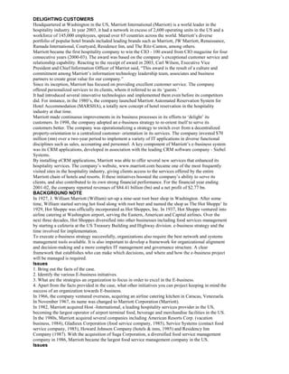 DELIGHTING CUSTOMERS
Headquartered at Washington in the US, Marriott International (Marriott) is a world leader in the
hospitality industry. In year 2003, it had a network in excess of 2,600 operating units in the US and a
workforce of 145,000 employees, spread over 65 countries across the world. Marriott’s diverse
portfolio of popular hotel brands included leading brands such as Marriott, JW Marriott, Renaissance,
Ramada International, Courtyard, Residence Inn, and The Ritz-Canton, among others.
Marriott became the first hospitality company to win the CIO - 100 award from CIO magazine for four
consecutive years (2000-03). The award was based on the company’s exceptional customer service and
relationship capability. Reacting to the receipt of award in 2003, Carl Wilson, Executive Vice
President and Chief Information Officer of Marriot said, “This award is the result of a culture and
commitment among Marriott’s information technology leadership team, associates and business
partners to create great value for our company.”
Since its inception, Marriott has focused on providing excellent customer service. The company
offered personalized services to its clients, whom it referred to as its ‘guests.’
It had introduced several innovative technologies and impIemented them even before its competitors
did. For instance, in the 1980’s, the company launched Marriott Automated Reservation System for
Hotel Accommodation (MARSHA), a totally new concept of hotel reservation in the hospitality
industry at that time.
Marriott made continuous improvements in its business processes in its efforts to ‘delight’ its
customers. In 1998, the company adopted an e-business strategy to re-orient itself to serve its
customers better. The company was operationalizing a strategy to switch over from a decentralized
property-orientation to a centralized customer- orientation in its services. The company invested $70
million (mn) over a two-year period to implement a variety of IT applications in diverse functional
disciplines such as sales, accounting and personnel. A key component of Marriott’s e-business system
was its CRM applications, developed in association with the leading CRM software company - Siebel
Systems.
By installing eCRM applications, Marriott was able to offer several new services that enhanced its
hospitality services. The company’s website, www.marriott.com became one of the most frequently
visited sites in the hospitality industry, giving clients access to the services offered by the entire
Marriott chain of hotels and resorts. Il these initiatives boosted the company’s ability to serve its
clients, and also contributed to its own strong financial performance. For the financial year ending
2001-02, the company reported revenues of $84.41 billion (bn) and a net profit of $2.77 bn.
BACKGROUND NOTE
In 1927, J. William Marriott (William) set-up a nine-seat root beer shop in Washington. After some
time, William started serving hot food along with root beer and named the shop as The Hot Shoppe’ In
1929, Hot Shoppe was officially incorporated as Hot Shoppes, Inc. In 1937, Hot Shoppe ventured into
airline catering at Washington airport, serving the Eastern, American and Capital airlines. Over the
next three decades, Hot Shoppes diversified into other businesses including food services management
by starting a cafeteria at the US Treasury Building and Highway division. e-business strategy and the
time involved for implementation.
To execute e-business strategy successfully, organizations also require the best network and systems
management tools available. It is also important to develop a framework for organizational alignment
and decision-making and a more complex IT management and governance structure. A clear
framework that establishes who can make which decisions, and where and how the e-business project
will be managed is required.
Issues
1. Bring out the facts of the case.
2. Identify the various E-business initiatives.
3. What are the strategies an organization to focus in order to excel in the E-business.
4. Apart from the facts provided in the case, what other initiatives you can project keeping in mind the
success of an organization towards E-business.
In 1966, the company ventured overseas, acquiring an airline catering kitchen in Caracas, Venezuela.
In November 1967, its name was changed to Marriott Corporation (Marriott).
In 1982, Marriott acquired Host -International, a leading hospitality services provider in the US,
becoming the largest operator of airport terminal food, beverage and merchandise facilities in the US.
In the 1980s, Marriott acquired several companies including American Resorts Corp. (vacation
business, 1984), Gladieux Corporation (food service company, 1985), Service Systems (contact food
service company, 1985), Howard Johnson Company (hotels & inns, 1985) and Residency Inn
Company (1987). With the acquisition of Saga Corporation, a diversified food service management
company in 1986, Marriott became the largest food service management company in the US.
Issues
 