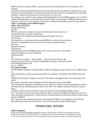 MBUSI seemed to measure FDRS’ success in terms of increased satisfaction of its customers, The
company
also believed that the marketing and customer satisfaction aspects outweighed the significance of more
traditional cost-based benefits. Apart from the factory delivery experience, the program also offered the
customer a factory tour and ride on the off-road course at a low cost.
The company also seemed to gain strategic marketing benefits from the FDRS program, as it was able to
establish Mercedes-Benz as a premium brand. (Refer Table I for advantages of FDRS in different areas).
Customers could also visit the various tourist spots in Alabama after picking up their M-class vehicles.
Table 1: Advantages of the FDRS Program
AREA ADVANTAGES
Strategic Marketing
Benefits
FDRS was expected to improve customer satisfaction and brand loyalty, as it
enriched Mercedes’ customer’s experience.
The program also strengthened the brand image of Mercedes in the US.
Cost Savings
Development of a web-based solution enabled MBUSI to offer the factory delivery
program at substantially lower costs, due to less reliance on administrative
personnel.
Regional Economic
Development
“Package Marketing” the FDRS program with a ride to tourist sites, enhanced the
image of Alabama as a tourist destination.
DaimlerChrysler
AG
The creation of a similar — albeit smaller — factory delivery system to the
European Customer Delivery Center in Sindelfingen, Germany, reflected favorably
on the MBUSI business unit.
Source : MBUSI
FUTURE OF FDRS
In 2000, MBUSI planned to leverage FDRS’ platform by adding a range of other services. MBUSI built
an
advanced platform to create communication links to its suppliers. Through the link, MBUSI provided
them
feedback on the quality of supplies it received. The dealers and suppliers had a user-ID and password,
which
the system recognized. It then routed them into the appropriate stage of the FDRS.
The company also planned to extend the innovative system to include transactional applications such as
ordering materials and checking order status on the Web. The company expected that the new system
based
on FDRS. would be more cost-effective than the Electronic Data Interchange (EDI)18 system.
Q.1) “The factory delivery option gives Mercedes-Benz customers something that they do not get from
other automobile manufacturers”. Briefly discuss the salient features of the Factory Delivery Reservation
System of MBUSI.
Q.2) “One of the most fundamental goals in developing the FDRS was to strengthen and market the
Mercedes-Benz brand in the United States”. Discuss other benefits of the FDRS program.
INTERNATIONAL BUSINESS
CASE 1 (20 Marks)
Kodak started selling photographic equipment on Japan 1889 and by the 1930s it had a dominant position in
the Japanese market. But after World War II, U.S occupation forces persuaded most U.S companies including
Kodak to leave Japan to give the war torn local industry a chance to recover. Kodak was effectively priced out
 