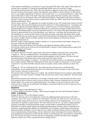 of the market by tariff barriers; over the next 35 years Fuji gained 70% share of the market while Kodak saw
its share slip to miserable 5%. During this period Kodak limited much of its activities in Japan.
This situation persisted until early 1980s when Fuji launched an aggressive export drive, attacking Kodak in
the north American and European markets. Deciding that a good offence is the best defense, in 1984 and the
next six year, Kodak outspent Fuji in Japan by a ratio of more than 3 to 1. It erected mammoth $ 1 million near
signs as land marks in many of the Japan’s big cities and also sponsored Sumo wrestling, Judo, and tennis
tournaments and even the Japanese team at the 1988 Seoul Olympics. Thus Kodak has put Fuji on defensive,
forcing it to divert resources from overseas to defend itself at home. By 1990’s, some of Fuji’s best executives
had been pulled back to Tokyo.
All this success, however , was apparently not enough for Kodak. In may 1995, Kodak filed a petition with the
US trade office, that accured the Japanese government and Fuji of “Unfair trading practices”. According to the
petition, the Japanese government helped to create a ‘ profile sanctuary’ for Fuji in Japan by systematically
denying Kodak access to Japanese distribution channels for consumer film and paper. Kodak claims Fuji has
effectively shut Kodak products out of four distributors that have a 70% share of the photo distribution market.
Fuji has an equity position in two of the distributors, gives large year –end relates and cash payments to all
four distributors as a reward for their loyalty to Fuji, and owns stakes in the banks that finance them. Kodak
also claims that Fuji uses similar tactics to control 430 wholesale photo furnishing labs in Japan to which it is
the exclusive supplier. Moreover Kodak’s petition claims that the Japanese government has actively
encourages these practices.
But Fuji a similar counter arguments relating to Kodak in U.S. and states bluntly that Kodak’s charges are a
clear case of the pot calling the kettle back.
(a) What was the critical catalyst that led Kodak to start taking the Japanese market seriously?
(b) From the evidence given in the case do you think Kodak’s charges of unfair trading practices against Fuji
are valid? Support your answer.
CASE 2 (20 Marks)
Two Senior executives of world’s largest firms with extensive holdings outside the home country speak.
Company A : “We are a multinational firm. We distribute our products in about 100 countries. We
manufacture in over 17 countries and do research and development in three countries. We look at all new
investment projects both domestic and overseas using exactly the same criteria”.
The execution from company A continues, “ of course the most of the key ports in our subsidiaries are held by
home country nationals. Whenever replacements for these men are sought, it is the practice, if not the policy,
to look next to you at the lead office and pick some one (usually a home country national) you know and
trust”.
Company B : “ We are multinational firm. Our product division executives have worldwide profit
responsibility. As our organisational chart shows, the united states is just one region on a par with Europe,
Latin America, Africa etc, in each division”.
The executive from Company B goes on to explain, “the worldwide Product division concept is rather difficult
to implement. The senior executives incharge of this divisions have little overseas experience. They have been
3 | P a g e
promoted from domestic ports and tend to view foreign consumers needs as really basically the same as ours.
Also, product division executives tend to focus on domestic market, because it generates more revenue than
foreign market. The rewards are for global performance, but strategy is to focus on domestic. Most of the
senior executives simply do not understand what happens overseas and really do not trust foreign executives,
even those in key portions?
Questions :
1 Which company is truly Multinational ? Why?
2 List three differences between Company , Multi National company and Trans Multi National Company ?
CASE - 3 (20 Marks)
Strategic R & D by TNCs in Developing Countries
TNCs have had long units in developing host countries for adapting products and processes to the local
conditions, and in a few cases, to products for local markets. Since the min-1980s, however, they have also
started locating strategic R & D centres in some developing countries, for developing generic technologies
and products for regional or global markets. The main incentives for this are : (a) access to highly qualified
scientists as shortages of research personnel emerge in certain fields in industrialised countries, (b) Cost
differentials in research salaries between developing and industrialised countries, and (c) rationalisation of
operations, assigning particular affiliates the responsibility for developing, manufacturing, and marketing
particular products worldwide. Th new trends are more visible in industries dealing with new technologies,
such as microelectronics, biotechnology, and new materials. In these technologies, the location of R & D can
be geographically de-linked more easily from the location of manufacturing. It is also possible to separate R &
D in core activities from that in non-core activities. Consequently, countries like India, Israel, Singapore,
Malaysia or Brazil serve TNCs as good locations for strategic R & D.
 