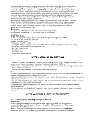 For instance, Sony Corporation of Japan has around nine R & D units in Asian developing countries. It has
three units in Singapore conducting R & D on core components such as optical data shortage devices,
integrated chip design for audio products and CD-ROM drives, and multimedia and microchip software. It has
three units in Malaysia working on video design, derivative models and circuit blocks for new TV chases,
radio cassettes, discman and hi-fi receiver designs. It has one unit in Republic of Korea focusing on the design
of compact discs, radio cassettes, tape recorders, and car stereos. It has one in Taiwan designing and
developing video tape-recorders, minidisk players, video CDs, and duplicators. Finally, it has one unit in
Indonesia focusing on the design of audio products.
Such units often work in collaboration with science and technology institutes in the host country. For instance,
Daimler Benz has established such a unit in Bangalore, India, in collaboration with the Indian Institute of
Science to work on projects related to its vehicles and avionics business. Current work includes interface
design of avionics landing systems and smart GPS sensors for use by the group’s business worldwide.
Source: World Investment Report 1999.
Questions:
(a) Explain why MNCs have located R & D centres in developing countries?
(b) Mention the areas where R & D activities can easily be decentralised.
4 | P a g e
CASE -4 (20 Marks)
VK Ltd a multi-product Company, furnishes you the following data relating to the year 2000.
First Half of the year Second Half of the year
Sales Rs. 45,000 Rs. 50,000
Total Cost Rs. 40,000 Rs. 43,000
Assuming that there is no change in prices and variable costs and that the fixed expenses are incurred equally
in the two half years periods calculate for the year 2000.
1. The Profit Volume ration
2. Fixed Expenses
3. Break-Even Sales
4. Percentage of margin of safety.
INTERNATIONAL MARKETING
1. How does a company decide whether it should enter international markets or not? Is it always beneficial to enter
foreign markets? Can companies shun international markets and still survive? (10 Marks)
2. What are the most critical factors that determine success in global markets? Explain those taking suitable examples.
3. Take a stand on the following:
A company should serve different country markets with standard offerings
OR
A company should serve different country markets with customized offerings Justify your stand. Also advice how the
company could take a decision on the above stated issue.
4. Discuss on the distribution structure that is used in a foreign market and indicate how does a company decide such a
distribution structure?
5. “To gain competitive advantage, a global company has to leverage its competencies from all the locations where it
has operations”. Critically analyze this statement
6. Elaborate on the Marketing Mix decision with regard to an international Market. Substantiate your views by
appropriate examples.
7. Briefly explain the term Global Brand? How does a brand attain the status of Global brand? Explain with suitable
examples.
INTERNATIONAL MARKETING MANAGEMENT
Case-1 : The use of the marketing mix in product launch
Introduction
NIVEA® is an established name in high quality skin and beauty care products. It is part of a range of
brands produced and sold by Beiersdorf. Beiersdorf, founded in 1882, has grown to be a global company
specialising in skin and beauty care.
In the UK, Beiersdorf’s continuing goal is to have its products as close as possible to its consumers,
regardless of where they live. Its aims are to understand its consumers in its many different markets and
 