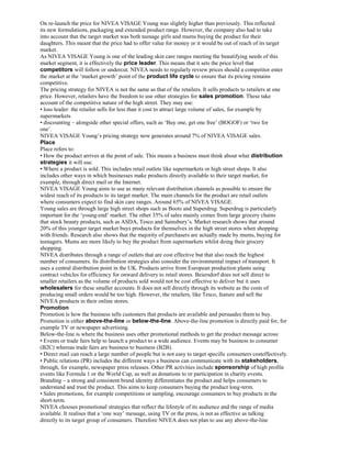 On re-launch the price for NIVEA VISAGE Young was slightly higher than previously. This reflected
its new formulations, packaging and extended product range. However, the company also had to take
into account that the target market was both teenage girls and mums buying the product for their
daughters. This meant that the price had to offer value for money or it would be out of reach of its target
market.
As NIVEA VISAGE Young is one of the leading skin care ranges meeting the beautifying needs of this
market segment, it is effectively the price leader. This means that it sets the price level that
competitors will follow or undercut. NIVEA needs to regularly review prices should a competitor enter
the market at the ‘market growth’ point of the product life cycle to ensure that its pricing remains
competitive.
The pricing strategy for NIVEA is not the same as that of the retailers. It sells products to retailers at one
price. However, retailers have the freedom to use other strategies for sales promotion. These take
account of the competitive nature of the high street. They may use:
• loss leader: the retailer sells for less than it cost to attract large volume of sales, for example by
supermarkets
• discounting – alongside other special offers, such as ‘Buy one, get one free’ (BOGOF) or ‘two for
one’.
NIVEA VISAGE Young’s pricing strategy now generates around 7% of NIVEA VISAGE sales.
Place
Place refers to:
• How the product arrives at the point of sale. This means a business must think about what distribution
strategies it will use.
• Where a product is sold. This includes retail outlets like supermarkets or high street shops. It also
includes other ways in which businesses make products directly available to their target market, for
example, through direct mail or the Internet.
NIVEA VISAGE Young aims to use as many relevant distribution channels as possible to ensure the
widest reach of its products to its target market. The main channels for the product are retail outlets
where consumers expect to find skin care ranges. Around 65% of NIVEA VISAGE.
Young sales are through large high street shops such as Boots and Superdrug. Superdrug is particularly
important for the ‘young-end’ market. The other 35% of sales mainly comes from large grocery chains
that stock beauty products, such as ASDA, Tesco and Sainsbury’s. Market research shows that around
20% of this younger target market buys products for themselves in the high street stores when shopping
with friends. Research also shows that the majority of purchasers are actually made by mums, buying for
teenagers. Mums are more likely to buy the product from supermarkets whilst doing their grocery
shopping.
NIVEA distributes through a range of outlets that are cost effective but that also reach the highest
number of consumers. Its distribution strategies also consider the environmental impact of transport. It
uses a central distribution point in the UK. Products arrive from European production plants using
contract vehicles for efficiency for onward delivery to retail stores. Beiersdorf does not sell direct to
smaller retailers as the volume of products sold would not be cost effective to deliver but it uses
wholesalers for these smaller accounts. It does not sell directly through its website as the costs of
producing small orders would be too high. However, the retailers, like Tesco, feature and sell the
NIVEA products in their online stores.
Promotion
Promotion is how the business tells customers that products are available and persuades them to buy.
Promotion is either above-the-line or below-the-line. Above-the-line promotion is directly paid for, for
example TV or newspaper advertising.
Below-the-line is where the business uses other promotional methods to get the product message across:
• Events or trade fairs help to launch a product to a wide audience. Events may be business to consumer
(B2C) whereas trade fairs are business to business (B2B).
• Direct mail can reach a large number of people but is not easy to target specific consumers costeffectively.
• Public relations (PR) includes the different ways a business can communicate with its stakeholders,
through, for example, newspaper press releases. Other PR activities include sponsorship of high profile
events like Formula 1 or the World Cup, as well as donations to or participation in charity events.
Branding – a strong and consistent brand identity differentiates the product and helps consumers to
understand and trust the product. This aims to keep consumers buying the product long-term.
• Sales promotions, for example competitions or sampling, encourage consumers to buy products in the
short-term.
NIVEA chooses promotional strategies that reflect the lifestyle of its audience and the range of media
available. It realises that a ‘one way’ message, using TV or the press, is not as effective as talking
directly to its target group of consumers. Therefore NIVEA does not plan to use any above-the-line
 