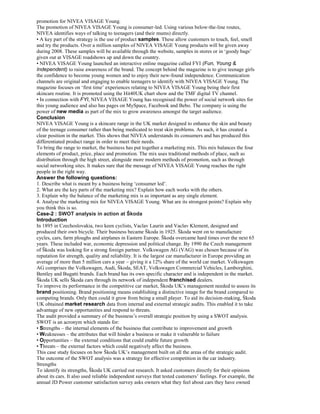 promotion for NIVEA VISAGE Young.
The promotion of NIVEA VISAGE Young is consumer-led. Using various below-the-line routes,
NIVEA identifies ways of talking to teenagers (and their mums) directly.
• A key part of the strategy is the use of product samples. These allow customers to touch, feel, smell
and try the products. Over a million samples of NIVEA VISAGE Young products will be given away
during 2008. These samples will be available through the website, samples in stores or in ‘goody bags’
given out at VISAGE roadshows up and down the country.
• NIVEA VISAGE Young launched an interactive online magazine called FYI (Fun, Young &
Independent) to raise awareness of the brand. The concept behind the magazine is to give teenage girls
the confidence to become young women and to enjoy their new-found independence. Communication
channels are original and engaging to enable teenagers to identify with NIVEA VISAGE Young. The
magazine focuses on ‘first time’ experiences relating to NIVEA VISAGE Young being their first
skincare routine. It is promoted using the Hit40UK chart show and the TMF digital TV channel.
• In connection with FYI, NIVEA VISAGE Young has recognised the power of social network sites for
this young audience and also has pages on MySpace, Facebook and Bebo. The company is using the
power of new media as part of the mix to grow awareness amongst the target audience.
Conclusion
NIVEA VISAGE Young is a skincare range in the UK market designed to enhance the skin and beauty
of the teenage consumer rather than being medicated to treat skin problems. As such, it has created a
clear position in the market. This shows that NIVEA understands its consumers and has produced this
differentiated product range in order to meet their needs.
To bring the range to market, the business has put together a marketing mix. This mix balances the four
elements of product, price, place and promotion. The mix uses traditional methods of place, such as
distribution through the high street, alongside more modern methods of promotion, such as through
social networking sites. It makes sure that the message of NIVEA VISAGE Young reaches the right
people in the right way.
Answer the following questions:
1. Describe what is meant by a business being ‘consumer led’.
2. What are the key parts of the marketing mix? Explain how each works with the others.
3. Explain why the balance of the marketing mix is as important as any single element.
4. Analyse the marketing mix for NIVEA VISAGE Young. What are its strongest points? Explain why
you think this is so.
Case-2 : SWOT analysis in action at Škoda
Introduction
In 1895 in Czechoslovakia, two keen cyclists, Vaclav Laurin and Vaclav Klement, designed and
produced their own bicycle. Their business became Škoda in 1925. Škoda went on to manufacture
cycles, cars, farm ploughs and airplanes in Eastern Europe. Škoda overcame hard times over the next 65
years. These included war, economic depression and political change. By 1990 the Czech management
of Škoda was looking for a strong foreign partner. Volkswagen AG (VAG) was chosen because of its
reputation for strength, quality and reliability. It is the largest car manufacturer in Europe providing an
average of more than 5 million cars a year – giving it a 12% share of the world car market. Volkswagen
AG comprises the Volkswagen, Audi, Škoda, SEAT, Volkswagen Commercial Vehicles, Lamborghini,
Bentley and Bugatti brands. Each brand has its own specific character and is independent in the market.
Škoda UK sells Škoda cars through its network of independent franchised dealers.
To improve its performance in the competitive car market, Škoda UK’s management needed to assess its
brand positioning. Brand positioning means establishing a distinctive image for the brand compared to
competing brands. Only then could it grow from being a small player. To aid its decision-making, Škoda
UK obtained market research data from internal and external strategic audits. This enabled it to take
advantage of new opportunities and respond to threats.
The audit provided a summary of the business’s overall strategic position by using a SWOT analysis.
SWOT is an acronym which stands for:
• Strengths – the internal elements of the business that contribute to improvement and growth
• Weaknesses – the attributes that will hinder a business or make it vulnerable to failure
• Opportunities – the external conditions that could enable future growth
• Threats – the external factors which could negatively affect the business.
This case study focuses on how Škoda UK’s management built on all the areas of the strategic audit.
The outcome of the SWOT analysis was a strategy for effective competition in the car industry.
Strengths
To identify its strengths, Škoda UK carried out research. It asked customers directly for their opinions
about its cars. It also used reliable independent surveys that tested customers’ feelings. For example, the
annual JD Power customer satisfaction survey asks owners what they feel about cars they have owned
 