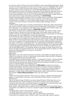 for at least six months. JD Power surveys almost 20,000 car owners using detailed questionnaires. Škoda
has been in the top five manufacturers in this survey for the past 13 years. In Top Gear’s 2007 customer
satisfaction survey, 56,000 viewers gave their opinions on 152 models and voted Škoda the ‘number 1
car maker’. Škoda’s Octavia model has also won the 2008 Auto Express Driver Power ‘Best Car’.
Škoda attributes these results to the business concentrating on owner experience rather than on sales. It
has considered ‘the human touch’ from design through to sale. Škoda knows that 98% of its drivers
would recommend Škoda to a friend. This is a clearly identifiable and quantifiable strength. Škoda uses
this to guide its future strategic development and marketing of its brand image.
Strategic management guides a business so that it can compete and grow in its market. Škoda adopted a
strategy focused on building cars that their owners would enjoy. This is different from simply
maximising sales of a product. As a result, Škoda’s biggest strength was the satisfaction of its
customers. This means the brand is associated with a quality product and happy customers.
Weaknesses
A SWOT analysis identifies areas of weakness inside the business. Škoda UK’s analysis showed that in
order to grow it needed to address key questions about the brand position. Škoda has only 1.7% market
share. This made it a very small player in the market for cars. The main issue it needed to address was:
how did Škoda fit into this highly competitive, fragmented market?
This weakness was partly due to out-dated perceptions of the brand. These related to Škoda’s eastern
European origins. In the past the cars had an image of poor vehicle quality, design, assembly, and
materials. Crucially, this poor perception also affected Škoda owners. For many people, car ownership is
all about image. If you are a Škoda driver, what do other people think?
From 1999 onwards, under Volkswagen AG ownership, Škoda changed this negative image. Škoda cars
were no longer seen as low-budget or low quality. However, a brand ‘health check’ in 2006 showed that
Škoda still had a weak and neutral image in the mid-market range it occupies, compared to other players
in this area, for example, Ford, Peugeot and Renault. This meant that whilst the brand no longer had a
poor image, it did not have a strong appeal either. This understanding showed Škoda in which direction
it needed to go. It needed to stop being defensive in promotional campaigns. The company had sought to
correct old perceptions and demonstrate what Škoda cars were not. It realised it was now time to say
what the brand does stand for. The marketing message for the change was simple. Škoda owners were
known to be happy and contented with their cars. The car-buying public and the car industry as a whole
needed convincing that Škoda cars were great to own and drive.
Opportunities and Threats
Opportunities
Opportunities occur in the external environment of a business. These include for example, gaps in the
market for new products or services. In analysing the external market, Škoda noted that its competitors’
marketing approaches focused on the product itself.
Audi emphasises the technology through its strapline, ‘Vorsprung Durch Technik’ (‘advantage through
technology’). BMW promotes ‘the ultimate driving machine’. Many brands place emphasis on the
machine and the driving experience. Škoda UK discovered that its customers loved their cars more than
owners of competitor brands, such as Renault or Ford.
Information from the SWOT analysis helped Škoda to differentiate its product range. Having a
complete understanding of the brand’s weaknesses allowed it to develop a strategy to strengthen the
brand and take advantage of the opportunities in the market. It focused on its existing strengths and
provided cars focused on the customer experience. The focus on ‘happy Škoda customers’ is an
opportunity. It enables Škoda to differentiate the Škoda brand to make it stand out from the competition.
This is Škoda’s unique selling proposition (USP) in the motor industry.
Threats
Threats come from outside of a business. These involve, for example, a competitor launching cheaper
products. A careful analysis of the nature, source and likelihood of these threats is a key part of the
SWOT process.
The UK car market includes 50 different car makers selling 200 models. Within these there are over
2,000 model derivatives. Škoda UK needed to ensure that its messages were powerful enough for
customers to hear within such a crowded and competitive environment. If not, potential buyers would
overlook Škoda. This posed the threat of a further loss of market share.
Škoda needed a strong product range to compete in the UK and globally. In the UK the Škoda brand is
represented by seven different cars. Each one is designed to appeal to different market segments. For
example:
• The Škoda Fabia is sold as a basic but quality ‘city car’
• The Škoda Superb offers a more luxurious, ‘up-market’ appeal
• The Škoda Octavia Estate provides a family with a fun drive but also a great big boot.
Pricing reflects the competitive nature of Škoda’s market. Each model range is priced to appeal to
 