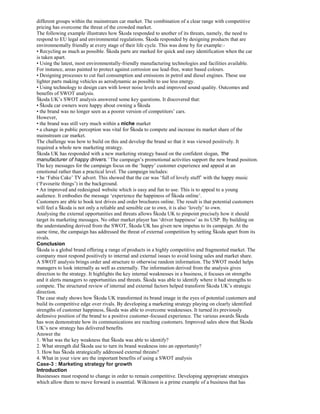 different groups within the mainstream car market. The combination of a clear range with competitive
pricing has overcome the threat of the crowded market.
The following example illustrates how Škoda responded to another of its threats, namely, the need to
respond to EU legal and environmental regulations. Škoda responded by designing products that are
environmentally friendly at every stage of their life cycle. This was done by for example:-
• Recycling as much as possible. Škoda parts are marked for quick and easy identification when the car
is taken apart.
• Using the latest, most environmentally-friendly manufacturing technologies and facilities available.
For instance, areas painted to protect against corrosion use lead-free, water based colours.
• Designing processes to cut fuel consumption and emissions in petrol and diesel engines. These use
lighter parts making vehicles as aerodynamic as possible to use less energy.
• Using technology to design cars with lower noise levels and improved sound quality. Outcomes and
benefits of SWOT analysis.
Škoda UK’s SWOT analysis answered some key questions. It discovered that:
• Škoda car owners were happy about owning a Škoda
• the brand was no longer seen as a poorer version of competitors’ cars.
However,
• the brand was still very much within a niche market
• a change in public perception was vital for Škoda to compete and increase its market share of the
mainstream car market.
The challenge was how to build on this and develop the brand so that it was viewed positively. It
required a whole new marketing strategy.
Škoda UK has responded with a new marketing strategy based on the confident slogan, ‘the
manufacturer of happy drivers.’ The campaign’s promotional activities support the new brand position.
The key messages for the campaign focus on the ‘happy’ customer experience and appeal at an
emotional rather than a practical level. The campaign includes:
• he ‘Fabia Cake’ TV advert. This showed that the car was ‘full of lovely stuff’ with the happy music
(‘Favourite things’) in the background.
• An improved and redesigned website which is easy and fun to use. This is to appeal to a young
audience. It embodies the message ‘experience the happiness of Škoda online’.
Customers are able to book test drives and order brochures online. The result is that potential customers
will feel a Škoda is not only a reliable and sensible car to own, it is also ‘lovely’ to own.
Analysing the external opportunities and threats allows Škoda UK to pinpoint precisely how it should
target its marketing messages. No other market player has ‘driver happiness’ as its USP. By building on
the understanding derived from the SWOT, Škoda UK has given new impetus to its campaign. At the
same time, the campaign has addressed the threat of external competition by setting Škoda apart from its
rivals.
Conclusion
Škoda is a global brand offering a range of products in a highly competitive and fragmented market. The
company must respond positively to internal and external issues to avoid losing sales and market share.
A SWOT analysis brings order and structure to otherwise random information. The SWOT model helps
managers to look internally as well as externally. The information derived from the analysis gives
direction to the strategy. It highlights the key internal weaknesses in a business, it focuses on strengths
and it alerts managers to opportunities and threats. Škoda was able to identify where it had strengths to
compete. The structured review of internal and external factors helped transform Škoda UK’s strategic
direction.
The case study shows how Škoda UK transformed its brand image in the eyes of potential customers and
build its competitive edge over rivals. By developing a marketing strategy playing on clearly identified
strengths of customer happiness, Škoda was able to overcome weaknesses. It turned its previously
defensive position of the brand to a positive customer-focused experience. The various awards Škoda
has won demonstrate how its communications are reaching customers. Improved sales show that Škoda
UK’s new strategy has delivered benefits.
Answer the
1. What was the key weakness that Škoda was able to identify?
2. What strength did Škoda use to turn its brand weakness into an opportunity?
3. How has Škoda strategically addressed external threats?
4. What in your view are the important benefits of using a SWOT analysis
Case-3 : Marketing strategy for growth
Introduction
Businesses must respond to change in order to remain competitive. Developing appropriate strategies
which allow them to move forward is essential. Wilkinson is a prime example of a business that has
 