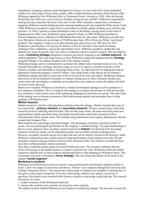 responded to changing customer needs throughout its history. It is one of the UK’s long-established
retailers of a wide range of food, home, garden, office, health and beauty products.James Kemsey (JK)
Wilkinson opened his first Wilkinson Store in Charnwood Street, Leicester in 1930. After the Second
World War, the 1950s saw a rise in the use of labour-saving devices and DIY. Wilkinson responded by
making this type of product the focus of its sales. In the 1960s customers wanted more convenience
shopping. Wilkinson started selling groceries and supermarket goods and created the Wilko brand. In the
1980s Wilkinson extended its range of low-cost products to include quality clothing, toys, toiletries and
perfumes. In 1995 it opened a central distribution centre in Workshop, serving stores in the north of
England and in 2004, a new distribution centre opened in Wales. In 2005 Wilkinson launched its
Internet shopping service, offering over 800,000 product lines for sale online. Wilkinson currently has
over 300 stores, which carry an average of 25,000 product lines. 40% of these are Wilko ‘own-brand’
products. The company’s target is to see this element grow and to have over 500 stores by 2012.
Wilkinson’s growth places it in the top 30 retailers in the UK. Recently it has faced increasing
challenges from competitors, such as the supermarket sector. Wilkinson needed to combat this and
identify new areas for growth. Over two years it conducted extensive market research. This has helped it
create a marketing strategy designed to continue growing by targeting a new market segment - the
student population. This case study focuses on how Wilkinson created and implemented this strategy,
using the findings of its market research to drive the strategy forward.
Marketing strategy aims to communicate to customers the added-value of products and services. This
considers the right mix of design, function, image or service to improve customer awareness of the
business’ products and ultimately to encourage them to buy. An important tool for helping develop an
appropriate marketing strategy is Ansoff’s Matrix. This model looks at the options for developing a
marketing strategy and helps to assess the levels of risk involved with each option. Marketing strategies
may focus on the development of products or markets. Doing more of what a business already does
carries least risk; developing a completely new product for a new audience carries the highest risk both
in terms of time and costs.
Based on its research, Wilkinson committed to a market development strategy to sell its products to a
new audience of students. This is a medium risk strategy as it requires the business to find and develop
new customers. It also carries costs of the marketing campaigns to reach this new group. The main focus
of the strategy was to increase awareness of the brand among students and encourage them to shop
regularly at Wilkinson stores.
Market research
Market research is vital for collecting data on which to base the strategy. Market research takes one of
two main forms – primary research and secondary research. Primary research (also called field
research) involves collecting data first hand. This can take many forms, the main ones being interview,
questionnaires, panels and observation. Secondary research (also called desk research) involves
collecting data which already exists. This includes using information from reports, publications, Internet
research and company files.
Both methods have advantages and disadvantages. The advantages of primary research are that it is
recent, relevant and designed specifically for the company’s intended strategy. The main disadvantage is
that it is more expensive than secondary research and can be biased if not planned well. Secondary
research is relatively cheap, can be undertaken quickly and so enables decision-making sooner.
However, secondary research can go out-of-date and may not be entirely relevant to the business’ needs.
Wilkinson undertook primary market research using questionnaires from students across the UK and
secondary research using government and university admissions data. The statistics revealed that there
were three million potential student customers.
They had a combined annual spend of around £9 billion per year. This research confirmed that the
choice of focusing on the student market as a means of growth was valid. Wilkinson undertook further
research to identify how to reach students and persuade them to start shopping at Wilkinson stores. This
information was used to formulate a focus strategy. This was aimed specifically at the needs of the
student ‘market segment’.
Marketing to students
Wilkinson involved 60 universities in research, using questionnaires distributed to students initially in
Years 2 and 3 of a range of universities and then to ‘freshers’ (new students) through the University and
Colleges Admission Service. This ensured the widest range of students was included to eliminate bias. It
also gave a wide range of responses. From this initial group, students were asked a second set of
questions. Participants were rewarded with Amazon vouchers to encourage a good take-up. The research
focused on two areas:
1. student awareness of the Wilkinson brand and
2. reasons why students were currently not using the stores regularly.
The market research enabled Wilkinson to put together its marketing strategy. The aim was to ensure the
 