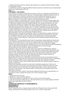 1. Taking out the facts of the case , Bring out the importance of a customer-focused e-business strategy
in the hospitality industry.
2. Establish the role of IT in integrating different business processes to make them more customeroriented
based on your understanding of the case.
Case : 3
E-Strategies - Case Studies
In the e-business environment, organizations must focus on their core competencies and should rely on
external partners for all their non-core activities. The Internet enables a significant reduction in the cost
of inter-organizational coordination and transactions, which fundamentally changes the nature of
business relationships and encourages greater use of business partners over internal departments.
Business managers have more choice to outsource business processes they require.
E-business strategies can significantly improve various organizational functions including supply chain
management (SCM), product development, marketing, HR and so on. It will also enhance the benefits
for organizations adopting e-business including shortening of new product development cycle time,
providing better information to suppliers and vendors, reducing data integrity issues, significantly
enhancing customer experience and more. The e-SCM initiatives typically start with e-procurement
with answering questions such as whether there is a need for e-market places for procurement and how
to transform SCM from the organization driven inventory building to customer driven order approach.
Another e-SCM initiative, e-sourcing is a cross-functional and cross-enterprise process that aims at
optimizing supply chain lifecycle performance through the Internet.
Organizations have to develop new partnerships, create new e-intermediaries (e-supply network) and
develop appropriate standards for data exchange and inter-organization related processes. They also
have to decide on what services they will source via the-Internet and have to develop robust KM
systems to improve internal efficiency, enable faster decision-making and facilitate information and
knowledge sharing.
E-Strategies have to be developed for the sell side of an organization solving distribution related issues
such as shall the organization serve directly to its customers and how will the organization’s existing
channels react if it uses the web as a new channel. Other sell side issues include how to manage
customer relationships online and online marketing and how to use online channels like B2B emarketplaces,
online retailers and virtual distributors. One of the major hurdles to overcome includes
solving conflicts between old and new channel successfully.
Getting prices right on the web is one of the critical success factors for establishing an e-business.
However, few companies have been able to develop a right online pricing strategy. Organizations must
ensure that their e-pricing strategy should not conflict with their core business principles and strategic
objectives. They should employ the right software tools and related skills to enhance their online
pricing performance. Moreover, the tools for optimizing e-pricing, for example, software for
monitoring competitors’ prices do not require much investment.
Organizations not only have to redefine their core business processes but non-core processes such as
human resources as well to derive the full potential of the Internet. By developing effective Internetbased
business-to-employee (B2E) systems, organizations can persuade their employees to embrace
change. The benefits of these systems include reduced interaction costs, allowing employee selfservice
and mass customization.
Online brand management is another issue that must be tackled by organizations. In their rush to
establish a presence on the Internet, most organizations have failed to build strong, distinctive online
brands. Questions such as if one branch of an organization develops a website, will it not confuse
customers of other branches of the company and how to differentiate local and global brands on the
Internet has to answered.
After addressing all issues related to electronically enabling the functional areas mentioned above, an
organization is ready to manage the execution of its overall e-business strategy.
Issues
1. Bring out the facts of the case.
2. Identify the various E-business initiatives.
3. What are the strategies an organization to focus in order to excel in the E-business.
4. Apart from the facts provided in the case, what other initiatives you can project keeping in mind the
success of an organization towards E-business.
Case : 4
A PROACTIVE APPROACH TO ENVIRONMENTAL
RESPONSIBILITY
INTRODUCTION
Dell is a premier provider of computer systems world-wide. Through its direct usiness model, Dell
designs, manufactures and customises products and services to customer requirements.
 