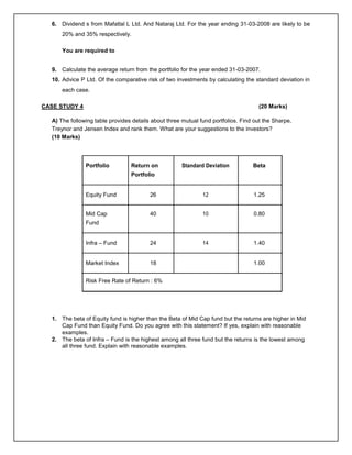 6. Dividend s from Mafatlal L Ltd. And Nataraj Ltd. For the year ending 31-03-2008 are likely to be
20% and 35% respectively.
You are required to
9. Calculate the average return from the portfolio for the year ended 31-03-2007.
10. Advice P Ltd. Of the comparative risk of two investments by calculating the standard deviation in
each case.
CASE STUDY 4 (20 Marks)
A) The following table provides details about three mutual fund portfolios. Find out the Sharpe,
Treynor and Jensen Index and rank them. What are your suggestions to the investors?
(10 Marks)
Portfolio Return on Standard Deviation Beta
Portfolio
Equity Fund 26 12 1.25
Mid Cap 40 10 0.80
Fund
Infra – Fund 24 14 1.40
Market Index 18 1.00
Risk Free Rate of Return : 6%
1. The beta of Equity fund is higher than the Beta of Mid Cap fund but the returns are higher in Mid
Cap Fund than Equity Fund. Do you agree with this statement? If yes, explain with reasonable
examples.
2. The beta of Infra – Fund is the highest among all three fund but the returns is the lowest among
all three fund. Explain with reasonable examples.
 