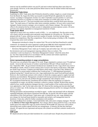 turnover rate for unskilled workers was just 8% and most workers had been there more than two
years already. However, in the same period the labour turnover rate for skilled workers had increased
dramatically.
Enterprise Trade Union
Established in 2004. Trade union chair M directly elected by workers, largely as a result of pressure
from the Brand. By August the follow-up research revealed M had left, apparently for ‘personal
reasons’ according to management. Former vice chair C had taken over his position. C’s previous
experience had been as a member of a trade union committee in an SOE trade union. He was
appointed to the post at Y. The local township union said that there would be fresh union elections
‘soon’. The trade union at Y had three other union committee members. All were mid or senior level
managers: human resources manager, one an engineer, and a finance manager. The union had an
office in the enterprise but has no bank account or independent accounts/expenses system. All union
activities were entirely dependent on management transferral of funds.
Trade Union Work
Approach to union work very similar to work in SOEs – i.e. very traditional. Also the union works
very closely with the township union and pretty much depends on it for policy etc. The latter is very
pleased with the Y union, which has received a number of awards. Activities include labour
productivity competitions, May Day competitions. Prizes include going on holiday to HK. Examples
of general day union work included:
Management introduced a charge for canteen food. The service had been franchised to outside
contractors. In response the union organised a small group (xiao zu) which negotiated with the
company and succeeded in getting the food and food hygiene situation improved.
Dormitory Management Team: made up of company reps and worker reps. Aim was to selfmanage
the dormitories and avoid management imposing arbitrary fines on workers. The
committee’s work was based on a ‘Dormitory Management Contract’ which the union drew
up. Any fines imposed had to be in accordance with the contract and workers reported an
improvement in the overall dormitory conditions.
3
Union representing workers in wage consultations
The union was very proud of this aspect of its work. Wages stipulated in contracts were 574 yuan per
month – however the real income of workers varied between 900 and 1100 per month due to o/t.
On 1 September 2006 – the government introduced new standards for min. wage which were reset at
690 yuan per month, which at current contract and o/t levels in the factory would mean a 300 yuan
per month wage increase. Company provided figures which made it clear that if they abided by the
wage increase in current market conditions they would go bust. Y’s HR department presented a
proposal saying that Y should meet new min. wage requirements but cancel food and board subsidy.
However, this would break contracts with workers in which the company agreed to supply food and
dormitory accommodation. Management consulted with local government and township trade union
and decided to try and solve the problem through consultations with enterprise union.
RT investigation found that the consultation did not follow either the regulations on collective
consultations on wages, nor did they constitute a collective contract. Instead: Workers Rep meeting
called by boss: mostly production managers but also a small number of line workers present who
were appointed as ‘reps’ by the trade union chair. RT observed this meeting and also provided legal
advice to worker reps. At the meeting was a deputy managing director and the two managers from the
union committee.
Meeting procedures and presentations recorded in report – worker reps presented with an ultimatum
regarding bankruptcy plus threat of dismissal from HR dep. for anyone who did not agree with the
cancellation of free food and board. Trade union said: it wanted the new min. wage standard met;
new charges for food and board should be reasonable and include a self management team for
dormitory. Union also called for further consultation with members.
Not much feedback from members. Union held further talks with senior company managers. This led
to the Method of New wage Management. New charges 200 for dorm and 60 for food, a rate below
market prices but reduced the wage rise itself to between 40-60 yuan. RT interviews with workers
showed that most workers agreed with the new arrangements. A minority felt that they had been
cheated. All signed the new agreement and anyone who refused was told their contracts would not be
renewed.
CSR audit
RT shadowed and at times provided translation for a social audit team. Despite the professionalism of
 