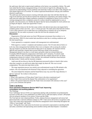 the audit team, their task to report actual conditions at the factory was essentially a failure. The audit
team asked that the factory management bring o/t levels down to legal levels, although they also
expressed an understanding of local conditions and stated that workers were able to take adequate rest
time despite high levels of overtime. No workers expressed dissatisfaction with pay and conditions
directly to audit team.
The audit team also had an extensive meeting with trade union chair who told them that the new
wage levels had been met but did not mention the introduction of dormitory and canteen charges. The
audit team also asked that a dispute mediation committee be established at factory level as well as
warning management that a complaints system for workers should be implemented as soon as
possible. Also discussions over whether the deposit that the factory demanded for work uniform was
an illegal job deposit. Audit team agreed that it wasn’t.
4
Audit team did not discover the fact that some workers who did not meet piece rate targets had to
complete quotas in their own time – up to 1-2 hours per day! The trade union chair had told workers
it was in their interests to lie to audit team over working hours as trained to do so by enterprise
management. He was under no pressure to take this line from the enterprise itself.
Discussion:
Organisation of the trade union was from CSR pressure not pressure from workers i.e. in
effect top down. 2004 US client retailer had cancelled an order due to working conditions and
this had caused losses.
Union operated in a cooperative manner with management not confrontational.
With regard to a workers’ complaints and mediation system. The US client did not believe it
to be true when management had told them there were no disputes with or among the workers.
The real situation was that the union had not taken part in any disputes. RT checked with the
MOLSS and found that a dispute had occurred following a death in the dormitory.
Management denied it was due to a work injury and police ruled out criminal behaviour.
Eventually MOLSS brokered compensation with family and Y enterprise. No details made
available. However, RT concluded from this dispute that the company did not have an injury
compensation scheme for workers. If they did have, the settlement would have been between
the dead worker’s family and the insurance company.
Audit ream did not discover that the HR department pressured workers to hand in their notice
when they wanted to cut staff levels rather than simply lay them off. This was to avoid
compensation. The union also kept silent on this.
The wage negotiation process was entirely non-confrontational except for HR attitude to the
workers, who were threatened with dismissal if they objected to concluding the agreement.
The union helped the enterprise and the brand find an easy way out of the wage dilemma. It
did not ‘represent’ the workers in this process.
Questions :
1. What is the experience of China about Trade Union in the above mentioned case?
2. How Trade Union resolved the dispute? By confrontation or by negotiations?
3. What is the general impression about the Trade Union movement with reference to this case?
4. Give your comments and opinion
5
CASE 2 (30 Marks)
Acas and Essex Ambulance Service NHS Trust: Improving
consultation and working patterns.
The Challenge
Essex Ambulance Service (EAS) is an organisation dealing with unscheduled care,predominantly
accessed via 999 calls. It was established as an NHS Trust in 1990 and employs around 1,300 people
who are primarily members of two unions, Unison and the GMB.
The Trust had two inter-related problems. Firstly, relations between management and unions had
deteriorated after a national ambulance dispute in 1989. Trade unions did not have recognition at the
Trust, and a trade union representative described the management-union relationship throughout the
1990s as “arms-length” and “fairly
tense”. During this time, trade union involvement was restricted to representatives attending health
and safety committees and representing union members during individual disputes. Consultation
 