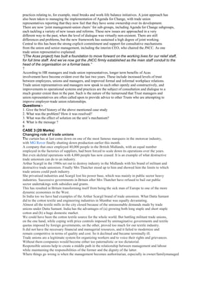 practices relating to, for example, meal breaks and work-life balance initiatives. A joint approach has
also been taken to managing the implementation of Agenda for Change, with trade union
representatives reporting that they now feel that they have some ownership over its development.
There are now ‘joint management-union chairs’ for sub-groups, including Agenda for Change subgroups,
each tackling a variety of new issues and reforms. These new issues are approached in a very
different way to the past, when the level of dialogue was virtually non-existent. There are still
differences and problems, but the new framework has sustained a high degree of joint working.
Central to this has been the strong explicit commitment and support for consultative mechanisms
from the union and senior management, including the interim CEO, who chaired the JNCC. As one
trade union representative explained:
“(The Acas project) has built a foundation to move forward on the working lives for our relief staff,
for full time staff. And we’ve now got the JNCC firmly established as the main staff conduit to the
head of the organisation on a formal basis.”
7
According to HR managers and trade union representatives, longer term benefits of Acas
involvement have become evident over the last two years. These include increased levels of trust
between employees, unions and managers, and improved formal and informal workplace relations.
Trade union representatives and managers now speak to each other openly and constructively, and
improvements to operational systems and practices are the subject of consultation and dialogue to a
much greater extent than in the past. Such is the nature of the turnaround that Trust managers and
union representatives are often called upon to provide advice to other Trusts who are attempting to
improve employer-trade union relationships.
Questions:-
1. Give the brief history of the above mentioned case study
2. What was the problem? How it was resolved?
3. What was the effect of solution on the unit’s mechanism?
4. What is the message ?
8
CASE 3 (20 Marks)
Changing role of trade unions
The curtain has at last come down on one of the most famous marquees in the motorcar industry,
with MG Rover finally shutting down production earlier this month.
A company that once employed 40,000 people in the British Midlands, with an equal number
employed in the factories of suppliers, had been forced to scale down its operations over the years.
But even skeletal operations with 4,000 people has now ceased. It is an example of what destructive
trade unionism can do to an industry.
Arthur Scargil in the 1980s set out to destroy industry in the Midlands with his brand of militant and
destructive trade unionism. Finally Mrs Thatcher stood up to him and showed him the limits to which
trade unions could push industry.
She privatised industries and Scargil lost his power base, which was mainly in public sector heavy
industries. Successive governments in Britain after Mrs Thatcher have refused to bail out public
sector undertakings with subsidies and grants.
This has resulted in Britain transforming itself from being the sick man of Europe to one of the more
dynamic economies in the West.
In India too we have had examples of the Arthur Scargil brand of trade unionism. What Datta Samant
did to the cotton textile and engineering industries in Mumbai was equally devastating.
Almost all the textile mills in the city closed because of the unreasonable demands made by trade
unions under Datta Samant. India has the advantages of (a) growing both long staple and short staple
cotton and (b) a huge domestic market.
We could have been the cotton textile source for the whole world. But battling militant trade unions,
on the one hand, while coping with price controls imposed by unimaginative governments and textile
quotas imposed by foreign governments, on the other, proved too much for our textile industry.
It did not have the necessary financial and managerial resources, and it failed to modernize and
remain competitive in terms of quality and cost. So it declined and became terminally ill.
Trade unions are a legitimate system for organizing workers and to voice their rights and grievances.
Without them companies would become either too paternalistic or too dictatorial.
Responsible unions help to create a middle path in the relationship between management and labour
while maintaining the responsibilities of the former and the dignity of the latter.
Where things go wrong is when the management becomes authoritarian, especially in owner/familymanaged
 