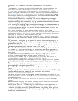 companies, or when a trade union leader allows emotion and ego to overcome reason.
9
Fortunately today, workers have become better informed and aware of the economic forces that
impact their industry. The media has helped to create much greater economic awareness.
So it is not so easy to mislead them. Managements too have become more sensitive and skilled in
handling relationships with employees. This is true of even family-owned and managed businesses.
TVS [Get Quote] in the South is a prime example of how a large family-managed industrial group
has successfully managed its relationship with employees through enlightened management. There
are more such examples in other parts of the country.
Perhaps the labour departments of governments at the state and the Centre should sponsor the
institutes of management to do case studies of companies that have built up such successful
relationships. Instead of merely administering rules and labour laws, these government departments
could also act as apostles of good practices in the field.
As the skill levels and educational qualifications of employees advance, the role and significance of
trade unions tend to diminish. This is because (a) employees are able to represent their own case and
(b) managements are more sensitive to the needs of individual employees, whose intellectual skills
become almost uniquely valuable.
This is already happening in the sunrise industries based on brainpower such as IT and
telecommunications. Another phenomenon in these modern industries is that employees have greater
opportunity and tendency to move from one company to another, not only because of better terms of
employment but also because of their yearning to learn new skills.
This appetite for learning is something remarkable, especially in the IT industry. In fact, people in
that industry are more bothered about what they can learn in a company than about how much they
earn.
This phenomenon is facilitated by the fact that there are plenty of employment opportunities in IT
and it is a young industry. That is why one does not notice any union flags in the Silicon Valley of
India/Bangalore's Electronic City.
Trade unions have declined in their importance even in the UK, the original home of trade unions.
The UK's Labour Party was formed by socialist leaders of trade unions.
Today, Tony Blair does not have to depend on trade unions as much as his predecessors had to do in
the 1980s and 90s. The Labour Party's appeal to the public is based on key policy issues such as
spending on the National Health Service and the education system, rather than anything to do with
labour policy.
In the US, trade unions are powerful in negotiations with individual employers, but have no
significant political clout although they generally support the Democratic Party.
The same is the case in Japan. Even in Germany, France, and Italy, the role of trade unions has
become more focused on negotiations with employers rather than on politics.
The privatization or corporatisation of many public services such as electricity and water supply has
accelerated this shift. Hopefully the same shift in the character and role of trade unions will happen in
10
India -- even in places like Kerala and Bengal, as employment starts to move to more intellect-based
activities and public sector industries are privatized.
Responsible trade union leaders with a long-term vision will adapt their policies to suit the new
realities.
Correspondingly, there has also been a change in the attitude of management, even in familymanaged
companies. They are now better educated and many of them have been exposed to
international education and international markets.
They realise the dignity of human beings more than their previous generation and therefore are less
prone to treat employees in a scurvy manner. More and more companies are investing in management
training and development.
This has also helped to create much better awareness of the aspirations of workmen, among the
managers.
Yet the last vestiges of negative union practices continue to persist in monopolistic public services
like the state transport undertakings, state electricity boards, etc.
The only way to correct this is to corporatise or privatise these undertakings or open them up to
competition. A prime example of the change that is possible is what has happened in aviation.
Once airline services were opened up to competition, the whole scene changed. Instead of treating
passengers with the indifference typical of a public sector employee, Indian Airlines staff learnt even
to smile while greeting passengers.
 