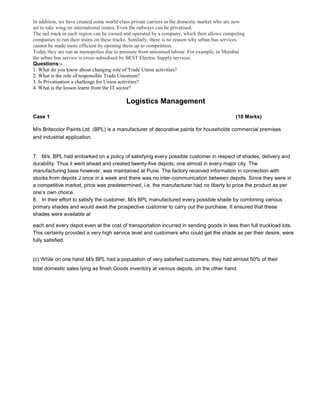 In addition, we have created some world-class private carriers in the domestic market who are now
set to take wing on international routes. Even the railways can be privatised.
The rail track in each region can be owned and operated by a company, which then allows competing
companies to run their trains on these tracks. Similarly, there is no reason why urban bus services
cannot be made more efficient by opening them up to competition.
Today they are run as monopolies due to pressure from unionised labour. For example, in Mumbai
the urban bus service is cross-subsidised by BEST Electric Supply services.
Questions:-
1. What do you know about changing role of Trade Union activities?
2. What is the role of responsible Trade Unionism?
3. Is Privatisation a challenge for Union activities?
4. What is the lesson learnt from the IT sector?
Logistics Management
Case 1 (10 Marks)
M/s Britecolor Paints Ltd. (BPL) is a manufacturer of decorative paints for households commercial premises
and industrial application.
7. M/s. BPL had embarked on a policy of satisfying every possible customer in respect of shades, delivery and
durability. Thus it went ahead and created twenty-five depots, one almost in every major city. The
manufacturing base however, was maintained at Pune. The factory received information in connection with
stocks from depots J once in a week and there was no inter-communication between depots. Since they were in
a competitive market, price was predetermined, i.e. the manufacturer had no liberty to price the product as per
one’s own choice.
8. In their effort to satisfy the customer, M/s BPL manufactured every possible shade by combining various
primary shades and would await the prospective customer to carry out the purchase. It ensured that these
shades were available at
each and every depot even at the cost of transportation incurred in sending goods in less than full truckload lots.
This certainly provided a very high service level and customers who could get the shade as per their desire, were
fully satisfied.
(c) While on one hand M/s BPL had a population of very satisfied customers, they had almost 50% of their
total domestic sales lying as finish Goods inventory at various depots, on the other hand.
 