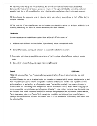 11. Industrial paints, though not very customised, the respective industrial customer was quite satisfied.
Consequently, the inventory of finished goods was very low in this segment. But at the same time, realisation
was also lower due to stiff competition from other industrial paint manufacturers than the domestic segment.
12. Nevertheless, the economic runs of industrial paints were always assured due to high off-take by the
industrial customers.
13.The objective of the manufacturer was to increase the realization taking into account, economic runs,
inventory, seasonality and individual choices of domestic / industrial customer.
Qeustions
If you are appointed as the logistics consultant, then advise M/s BPL in respect of ‘
3. How to achieve economy in transportation, by maintaining almost same service level?
4. Demand Forecasting technique to take care of seasonality, reduction in inventory.
5. Information technology to substitute maintenance of high inventory without affecting customer service
level.
6. Connectivity between factory and depots (networking Diagram)
Case 2 (10 Marks)
ABCL Ltd. is leading/ Fast Food Processing Company operating from Thane. It is involved in the fast food
business
since last 10 years and has tie up with a foreign firm operating in the same field. It handles both Vegetable as well
Non—Vegetable products for which it arranges the vegetables and chickens from the local vegetable vendors
and poultry farms as well as from far off places like Nasik, Pune and Aurangabad. It has very good market in
Mumbai, Pune and surrounding cities. The products are sold in the brand name of ‘Nasta’ which is very popular
brand amongst the young collegians and office goers. it has its ‘7,- most modern kitchen at New •Mumbai to cater
the needs for fresh Nasta. Vegetables and chicken items are transported from the procurement centres of Nasik,
Pune, Aurangabad using hired Trucks. While transporting vegetables and chickens there were shortages,..
damages and decomposition problems which varies from 1Y’lo 15% and there is inconsistency in the transit time
the reliability of the
 