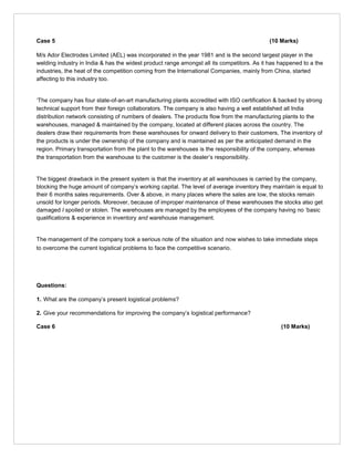 Case 5 (10 Marks)
M/s Ador Electrodes Limited (AEL) was incorporated in the year 1981 and is the second largest player in the
welding industry in India & has the widest product range amongst all its competitors. As it has happened to a the
industries, the heat of the competition coming from the International Companies, mainly from China, started
affecting to this industry too.
‘The company has four state-of-an-art manufacturing plants accredited with ISO certification & backed by strong
technical support from their foreign collaborators. The company is also having a well established all India
distribution network consisting of numbers of dealers. The products flow from the manufacturing plants to the
warehouses, managed & maintained by the company, located at different places across the country. The
dealers draw their requirements from these warehouses for onward delivery to their customers, The inventory of
the products is under the ownership of the company and is maintained as per the anticipated demand in the
region. Primary transportation from the plant to the warehouses is the responsibility of the company, whereas
the transportation from the warehouse to the customer is the dealer’s responsibility.
The biggest drawback in the present system is that the inventory at all warehouses is carried by the company,
blocking the huge amount of company’s working capital. The level of average inventory they maintain is equal to
their 6 months sales requirements. Over & above, in many places where the sales are low, the stocks remain
unsold for longer periods. Moreover, because of improper maintenance of these warehouses the stocks also get
damaged I spoiled or stolen. The warehouses are managed by the employees of the company having no ‘basic
qualifications & experience in inventory and warehouse management.
The management of the company took a serious note of the situation and now wishes to take immediate steps
to overcome the current logistical problems to face the competitive scenario.
Questions:
1. What are the company’s present logistical problems?
2. Give your recommendations for improving the company’s logistical performance?
Case 6 (10 Marks)
 