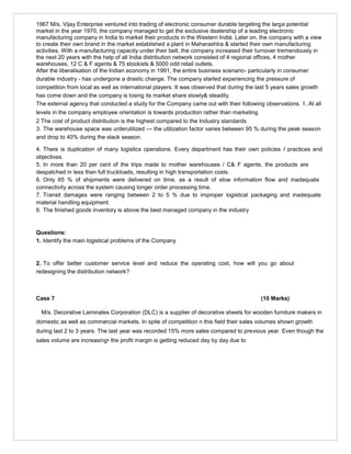 1967 M/s. Vijay Enterprise ventured into trading of electronic consumer durable targeting the large potential
market in the year 1970, the company managed to get the exclusive dealership of a leading electronic
manufacturing company in India to market their products in the Western Indiá. Later on, the company with a view
to create their own brand in the market established a plant in Maharashtra & started their own manufacturing
activities. With a manufacturing capacity under their belt, the company increased their turnover tremendously in
the next 20 years with the help of all India distribution network consisted of 4 regional offices, 4 mother
warehouses, 12 C & F agents & 75 stockists & 5000 odd retail outlets.
After the liberalisation of the Indian economy in 1991, the entire business scenario- particularly in consumer
durable industry - has undergone a drastic change. The company started experiencing the pressure of
competition from local as well as international players. It was observed that during the last 5 years sales growth
has come down and the company is losing its market share slowly& steadily.
The external agency that conducted a study for the Company came out with their following observations. 1. At all
levels in the company employee orientation is towards production rather than marketing
2 The cost of product distribution is the highest compared to the Industry standards
3. The warehouse space was urderutilized — the utilization factor varies between 95 % during the peak season
and drop to 40% during the slack season.
4. There is duplication of many logistics operations. Every department has their own policies I practices and
objectives.
5. In more than 20 per cent of the trips made to mother warehouses / C& F agents, the products are
despatched in less than full truckloads, resulting in high transportation costs.
6. Only 65 % of shipments were delivered on time, as a result of slow information flow and inadequate
connectivity across the system causing longer order processing time.
7. Transit damages were ranging between 2 to 5 % due to improper logistical packaging and inadequate
material handling equipment.
6. The finished goods inventory is above the best managed company in the industry
Questions:
1. Identify the main logistical problems of the Company
2. To offer better customer service level and reduce the operating cost, how will you go about
redesigning the distribution network?
Case 7 (10 Marks)
M/s. Decorative Laminates Corporation (DLC) is a supplier of decorative sheets for wooden furniture makers in
domestic as well as commercial markets. In spite of competition n this field their sales volumes shown growth
during last 2 to 3 years. The last year was recorded 15% more sales compared to previous year. Even though the
sales volume are increasing• the profit margin is getting reduced day by day due to
 