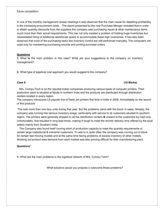 future competition.
In one of the monthly management review meetings it was observed that the main cause for depleting profitability
is the increasing procurement costs. . The report presented by the new Purchase Manger revealed that in order
to obtain quantity discounts from the suppliers the company was purchasing inputs & other maintenance items
much more than their actual requirements. This has not only created a problem of holding huge inventories but
necessitated hiring of additional warehouse space to accommodate these high inventories. It has also been
observed that most of the purchasing tasks like inventory control are still performed manually. The computers are
used only for maintaining purchasing records and printing purchase orders.
Questions
1. What is the main problem in this case? What are your suggestions to the company on inventory
management?
2. What type of logistical cost approach you would suggest to the company?
Case 8 (10 Marks)
M/s. Compu-Tech is on the reputed Indian companies producing various types of computer printers. Their
production plant is situated at Noida in northern India and the products are distributed through distribution
centers located in every region.
The company introduced LS popular line of Desk Jet printers first time in India in 2005. Immediately on the launch
of this products
The solo more than one lacs units during that year. But the problems came with the boom in sales. Already, the
company was running into serious inventory snags, particularly with service to its customers situated In southern
region. The printers were generally shipped to all the distribution centers & onward to the customers by road only.
Unfortunately, that resulted in long lead times, making It tough to meet the shorter delivery time offered by the local
sellers mainly from Southern India.
The Company also found itself running short of production capacity to meet the quantity requirements of
certain large institutional & industrial customers. To add to it, quite often the company was running out of stock
for certain fast moving models and at the same time facing problems of excess inventory of other models.
Working out product wise demand from each market was also proving difficult for their manufacturing plant.
Questions’
1. What are the main problems in the logistical network of M/s. Compu-Tech?
What solutions would you propose o overcome these problems?
 