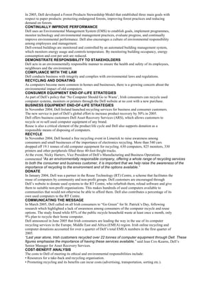 In 2005, Dell developed a Forest Products Stewardship Model that established three main goals with
respect to paper products: protecting endangered forests, improving forest practices and reducing
demand on forests.
CONTINUALLY IMPROVE PERFORMANCE
Dell uses an Environmental Management System (EMS) to establish goals, implement programmes,
monitor technology and environmental management practices, evaluate progress, and continually
improve environmental performance. Dell also encourages a culture of environmental responsibility
among employees and management.
Dell-owned buildings are monitored and controlled by an automated building management system,
which monitors energy usage and controls temperature. By monitoring building occupancy, energy
consumption and cost per unit are reduced.
DEMONSTRATE RESPONSIBILITY TO STAKEHOLDERS
Dell acts in an environmentally responsible manner to ensure the health and safety of its employees,
neighbours and the environment.
COMPLIANCE WITH THE LAW
Dell conducts business with integrity and complies with environmental laws and regulations.
RECYCLING AND DONATING
As computers become more common in homes and businesses, there is a growing concern about the
environmental impact of old computers.
CONSUMER EQUIPMENT END-OF-LIFE STRATEGIES
As part of Dell’s policy that ‘No Computer Should Go to Waste’, Irish consumers can recycle used
computer systems, monitors or printers through the Dell website at no cost with a new purchase.
BUSINESS EQUIPMENT END-OF-LIFE STRATEGIES
In November 2004, Dell Ireland launched recycling services for business and consumer customers.
The new service is part of Dell’s global effort to increase product recovery by 50% in 2005.
Dell offers business customers Dell Asset Recovery Services (ARS), which allows customers to
recycle or re-sell used computer equipment of any brand.
Reuse is also a critical element of the product life cycle and Dell also supports donation as a
responsible means of disposing of computers.
RECYCLE
In November 2004, Dell hosted a free recycling event in Limerick to raise awareness among
consumers and small businesses of the importance of electronics recycling. More than 540 cars
dropped off 19.1 tonnes of old computer equipment for recycling. 630 computers, 825 monitors, 330
printers and other peripherals filled three 40-foot freight trucks.
At the event, Nicky Harterv, Vice President of Dell’s Manufacturing and Business Operations
commented “As an environmentally responsible company, offering a whole range of recycling services
to both the consumer and business customer, it is important that we help raise the awareness of the
importance of recycling to the environment and of the options available.”
DONATE
In January 2004, Dell was a partner in the Reuse Technology (RT) Centre, a scheme that facilitates the
reuse of computers by community and non-profit groups. Dell customers are encouraged through
Dell’s website to donate used systems to the RT Centre, who refurbish them, reload software and give
them to suitable non-profit organisations. This makes hundreds of used computers available to
communities that would not otherwise be able to afford them. Dell also contributes a percentage of its
own used computers to the RT Centre.
COMMUNICATING THE MESSAGE
In March 2005, Dell called on all Irish consumers to “Go Green” for St. Patrick’s Day, following
research which highlighted a lack of awareness among consumers of the computer recycle and reuse
options. The study found while 85% of the public recycle household waste at least once a month, only
9% plan to recycle their home computer.
Dell announced in June 2005 that Irish consumers are leading the way in the use of its computer
recycling services in the Europe, Middle East and Africa (EMEA) region. Irish online recycling and
computer donations accounted for over a quarter of Dell’s total EMEA numbers in the first quarter of
2005.
“Last year alone, Irish customers recycled over 22 tonnes of computer equipment through Dell. These
figures emphasise the importance of having these services available,” said Jean Cox-Kearns, Dell’s
Senior Manager for Asset Recovery Services.
COST-BENEFIT ANALYSIS
The costs to Dell of meeting its ethical and environmental responsibilities include:
• Resources for a take-back and recycling organisation.
• Promoting recycling and its benefits can incur costs (advertising, transportation, sorting etc.).
 