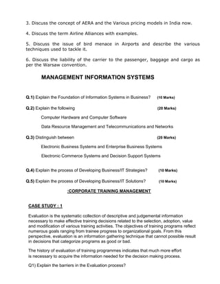 3. Discuss the concept of AERA and the Various pricing models in India now.
4. Discuss the term Airline Alliances with examples.
5. Discuss the issue of bird menace in Airports and describe the various
techniques used to tackle it.
6. Discuss the liability of the carrier to the passenger, baggage and cargo as
per the Warsaw convention.
MANAGEMENT INFORMATION SYSTEMS
Q.1) Explain the Foundation of Information Systems in Business? (10 Marks)
Q.2) Explain the following (20 Marks)
Computer Hardware and Computer Software
Data Resource Management and Telecommunications and Networks
Q.3) Distinguish between (20 Marks)
Electronic Business Systems and Enterprise Business Systems
Electronic Commerce Systems and Decision Support Systems
Q.4) Explain the process of Developing Business/IT Strategies? (10 Marks)
Q.5) Explain the process of Developing Business/IT Solutions? (10 Marks)
:CORPORATE TRAINING MANAGEMENT
CASE STUDY : 1
Evaluation is the systematic collection of descriptive and judgemental information
necessary to make effective training decisions related to the selection, adoption, value
and modification of various training activities. The objectives of training programs reflect
numerous goals ranging from trainee progress to organizational goals. From this
perspective, evaluation is an information gathering technique that cannot possible result
in decisions that categorize programs as good or bad.
The history of evaluation of training programmes indicates that much more effort
is necessary to acquire the information needed for the decision making process.
Q1) Explain the barriers in the Evaluation process?
 