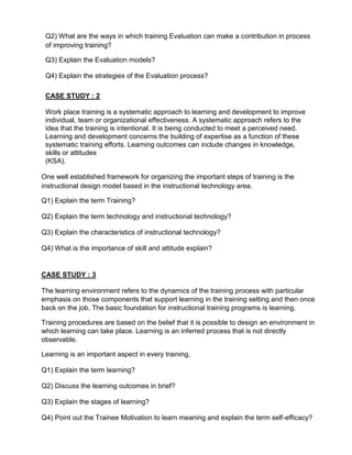 Q2) What are the ways in which training Evaluation can make a contribution in process
of improving training?
Q3) Explain the Evaluation models?
Q4) Explain the strategies of the Evaluation process?
CASE STUDY : 2
Work place training is a systematic approach to learning and development to improve
individual, team or organizational effectiveness. A systematic approach refers to the
idea that the training is intentional. It is being conducted to meet a perceived need.
Learning and development concerns the building of expertise as a function of these
systematic training efforts. Learning outcomes can include changes in knowledge,
skills or attitudes
(KSA).
One well established framework for organizing the important steps of training is the
instructional design model based in the instructional technology area.
Q1) Explain the term Training?
Q2) Explain the term technology and instructional technology?
Q3) Explain the characteristics of instructional technology?
Q4) What is the importance of skill and attitude explain?
CASE STUDY : 3
The learning environment refers to the dynamics of the training process with particular
emphasis on those components that support learning in the training setting and then once
back on the job. The basic foundation for instructional training programs is learning.
Training procedures are based on the belief that it is possible to design an environment in
which learning can take place. Learning is an inferred process that is not directly
observable.
Learning is an important aspect in every training.
Q1) Explain the term learning?
Q2) Discuss the learning outcomes in brief?
Q3) Explain the stages of learning?
Q4) Point out the Trainee Motivation to learn meaning and explain the term self-efficacy?
 