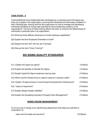 CASE STUDY : 4
Training Methods have traditionally been developed as a necessary part of bringing new
hires up to speed in the organization, ensuring that individuals are technically competent in
their individual jobs, training and first line supervisors on how to manage and developing
individuals identified as having high potential for future leadership positions in the
organizations. The focus of these training efforts has been to enhance the effectiveness of
individuals in particular jobs in an organization.
Q1) What are three different dimensions to build employee capabilities?
Q2) Explain the term Employee Orientation in brief?
Q3) Explain the term OJT (On the Job Training)?
Q4) Discuss the term ‘Cross Training’?
SIX SIGMA QUALITY STANDARDS
.
Q.1) Explain the hyped six sigma? (10 Marks)
Q.2) Explain the benefits of ultimate Six Sigma. (10 Marks)
Q.3) Explain hyped Six Sigma weakness area by area. (10 Marks)
Q.4) Which are the infrastructure to capture maximum customer vality? (10 Marks)
Q.5) Explain 10 steps process in constructing & Empowerment infrastructure? (10 Marks)
Q.6) Types of majorment? (10 Marks)
Q.7) Explain Design Quality Liliability? (10 Marks)
Q.8) Explain the Escalating important of Supply Chain Management? (10 Marks)
WARE HOUSE MANAGEMENT
Q.1} If you are in charge of an warehousing department what steps you will take to
understand, its
basic and formulate and structure? (10 Marks)
 