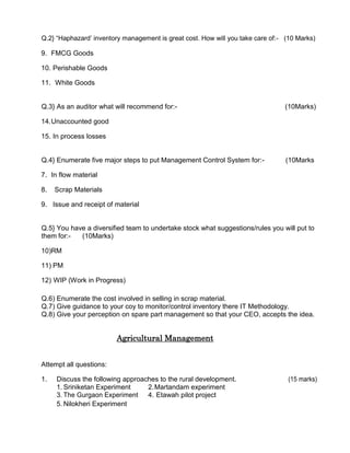 Q.2} “Haphazard’ inventory management is great cost. How will you take care of:- (10 Marks)
9. FMCG Goods
10. Perishable Goods
11. White Goods
Q.3} As an auditor what will recommend for:- (10Marks)
14.Unaccounted good
15. In process losses
Q.4} Enumerate five major steps to put Management Control System for:- (10Marks
7. In flow material
8. Scrap Materials
9. Issue and receipt of material
Q.5} You have a diversified team to undertake stock what suggestions/rules you will put to
them for:- (10Marks)
10)RM
11) PM
12) WIP (Work in Progress)
Q.6) Enumerate the cost involved in selling in scrap material.
Q.7) Give guidance to your coy to monitor/control inventory there IT Methodology.
Q.8) Give your perception on spare part management so that your CEO, accepts the idea.
Agricultural Management
Attempt all questions:
1. Discuss the following approaches to the rural development. (15 marks)
1. Sriniketan Experiment 2.Martandam experiment
3. The Gurgaon Experiment 4. Etawah pilot project
5. Nilokheri Experiment
 