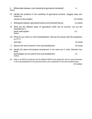 3. Differentiate between rural marketing & agricultural marketing? (3
marks)
16. Identify the problems in the marketing of agricultural products. Suggest ways and
means as
solution to this problem. (12 marks)
5. Distinguish between agricultural finance and industrial finance. (3 marks)
10. What are the different types of agricultural credit and its sources. List out the
requisites for a
good credit system (12
marks)
13) What do you mean by rural Industrialisation. Discuss the issues with the prospectus
of 11th
5
year plan. (10 marks)
8. Discuss the role of women in the rural development (10 marks)
(4) Identify the latest technological development in the world and in India. Describe how
these
technologies can be used for the rural development. (15
marks)
(vi) What is an NGO and discuss how the different NGO’s have played the role of a good samiratan
in the rural development in the past and what is your prospective on the same towards future.
(15 marks)
 