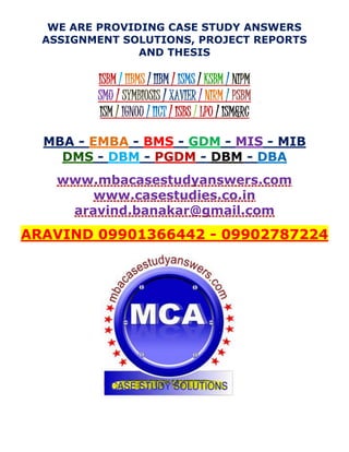 WE ARE PROVIDING CASE STUDY ANSWERS
ASSIGNMENT SOLUTIONS, PROJECT REPORTS
AND THESIS
ISBM / IIBMS / IIBM / ISMS / KSBM / NIPM
SMU / SYMBIOSIS / XAVIER / NIRM / PSBM
ISM / IGNOU / IICT / ISBS / LPU / ISM&RC
MBA - EMBA - BMS - GDM - MIS - MIB
DMS - DBM - PGDM - DBM - DBA
www.mbacasestudyanswers.com
www.casestudies.co.in
aravind.banakar@gmail.com
ARAVIND 09901366442 - 09902787224
 