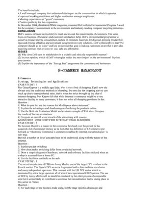 The benefits include:
• A well managed company that understands its impact on the communities in which it operates.
• Improved working conditions and higher motivation amongst employees.
• Meeting expectations of “green” customers.
• Positive publicity for the corporation.
In December 2004, Business Ethics magazine presented Dell with its Environmental Progress Award
for the company’s commitment to the environment and industry-leading computer recycling initiatives.
CONCLUSION
Dell’s success is based on its ability to meet and exceed the requirements of customers. The same
focus on business efficiencies and customer satisfaction helps Dell’s environmental programme to
conserve product energy consumption, reduce or eliminate materials for disposal, prolong product life
span and provide effective and convenient equipment recovery solutions. Dell’s philosophy is that “No
computer should go to waste” and key to meeting that goal is making customers aware that it provides
recycling services that are easy-to- use, safe and affordable.
ISSUES
(1) Why does Dell treat its stakeholders in a socially and ethically responsible manner?
(2) In your opinion, which of Dell’s strategies makes the most impact on the environment? Explain
your answer.
(3) Explain the importance of the “Energy Star” programme for consumers and businesses
E-COMMERCE MANAGEMENT
E-Commerce
Strategy, Technologies and Applications
CASE STUDY : 1
Mrs Geeta Kapoor is a middle aged lady, who is very fond of shopping. Uptill now she
always used the traditional methods of shopping. But one day her shopping activity can
stuck up due to unprecedented rains, that is when her neice brought up the idea of
internet shopping. Mrs Kapoor felt that while internet e-commerce might be a very
attractive facility to many customers, it does not solve all shopping problems for her.
Question :
1) What do you feel are the reasons for Mrs Kapoor above statement?
2) Explain the advantages and disadvantages of ordering the products online.
3) Use the Web site Evaluation Model and evaluate a couple of Web sites. Compare
the results of the two evaluations.
4) Compute an overall score to each of the sites along with reasons.
AN ISO 9001 : 2008 CERTIFIED INTERNATIONAL B-SCHOOL
CASE STUDY : 2
Mr Laxman Shastri is a master in the commerce field and over the period he has
acquired a lot of computer literacy as he feels that the definition of E-Commerce put
forward as “Electronic Commerce is commerce enabled by internet era technologies” is
very true.
But still a number or lot of concepts have to be understood along with the nature of the
internet.
Question :
1) Explain packet switching
2) How does packet switching differ from a switched network.
3) Draw a simple diagram of hardware, network and software facilities utilized when an
e-shop is accessed from a home PC.
4) List the facilities available on the web.
CASE STUDY : 3
The recent introduction of EDI into Leroy Merlin, one of the larger DIY retailers in the
French market. The French DIY sector is fragmented with a few medium size chains
and many independent operators. This contrast with the UK DIY sector which is
dominated by a few large operators all of which have operational EDI Systems. The use
of EDI by Leroy Merlin will no doubt be emulated by the other players of comparable
size but it seems likely to contribute to continue the rationalization that is taking place in
this sector in France.
Question :
1) For each stage of the business trade cycle, list the stage specific advantages and
 