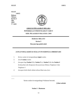 SULIT                                                                          1103/1



SULIT
      1103/2
Bahasa
Melayu
Kertas 2
Mei
2010
2 ½ jam

                         JABATAN PELAJARAN MELAKA
                   PEPERIKSAAN PERTENGAHAN TAHUN
                     SIJIL PELAJARAN MALAYSIA 2010


                                BAHASA MELAYU
                                     Kertas 2
                             Dua jam tiga puluh minit




        JANGAN BUKA KERTAS SOALAN INI SEHINGGA DIBERITAHU


   1.     Kertas soalan ini mengandungi empat soalan.
   2.     Jawab semua soalan.
   3.     Jawapan bagi Soalan 2 (b), Soalan 2 (c), Soalan 2 (d) dan Soalan 4
          berdasarkan teks Komponen Kesusasteraan Melayu Tingkatan 4 dan
          Tingkatan 5.
   4.     Jawapan boleh ditulis dalam tulisan Rumi atau Jawi.


______________________________________________________________________________
____
                  Kertas soalan ini mengandungi 8 halaman bercetak.
                                                                      [Lihat sebelah


                                Soalan 1 : Rumusan

                                         12
 