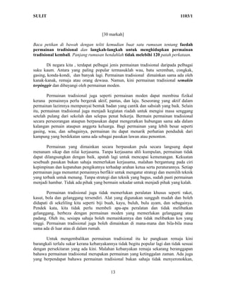 SULIT                                                                            1103/1



                                     [30 markah]

Baca petikan di bawah dengan teliti kemudian buat satu rumusan tentang faedah
permainan tradisional dan langkah-langkah untuk menghidupkan permainan
tradisional kembali. Panjang rumusan hendahlah tidak melebihi 120 patah perkataan.

       Di negara kita , terdapat pelbagai jenis permainan tradisional daripada pelbagai
suku kaum. Antara yang paling popular termasuklah wau, batu seremban, congkak,
gasing, konda-kondi, dan banyak lagi. Permainan tradisional dimainkan sama ada oleh
kanak-kanak, remaja atau orang dewasa. Namun, kini permainan tradisional semakin
terpinggir dan dibayangi oleh permainan moden.

        Permainan tradisional juga seperti permainan moden dapat membina fizikal
kerana pemainnya perlu bergerak aktif, pantas, dan laju. Seseorang yang aktif dalam
permainan lazimnya mempunyai bentuk badan yang cantik dan sahsiah yang baik. Selain
itu, permainan tradisional juga menjadi kegiatan riadah untuk mengisi masa senggang
setelah pulang dari sekolah dan selepas penat bekerja. Bermain permainan tradisional
secara perseorangan ataupun berpasukan dapat mengeratkan hubungan sama ada dalam
kalangan pemain ataupun anggota keluarga. Bagi permainan yang lebih besar seperti
gasing, wau, dan sebagainya, permainan itu dapat menarik perhatian penduduk dari
kampung yang berdekatan sama ada sebagai pasukan lawan atau penonton.

       Permainan yang dimainkan secara berpasukan pula secara langsung dapat
menanam sikap dan nilai kerjasama. Tanpa kerjasama ahli kumpulan, permainan tidak
dapat dilangsungkan dengan baik, apatah lagi untuk mencapai kemenangan. Kekuatan
sesebuah pasukan bukan sahaja memerlukan kerjasama, malahan bergantung pada ciri
kepimpinan dan kepatuhan pengikutnya terhadap arahan ketua serta peraturannya. Setiap
permainan juga menuntut pemainnya berfikir untuk mengatur strategi dan memilih teknik
yang terbaik untuk menang. Tanpa strategi dan teknik yang bagus, sudah pasti permainan
menjadi hambar. Tidak ada pihak yang bermain sekadar untuk menjadi pihak yang kalah.

        Permainan tradisional juga tidak memerlukan peralatan khusus seperti raket,
kasut, bola dan gelanggang tersendiri. Alat yang digunakan sungguh mudah dan boleh
didapati di sekeliling kita seperti biji buah, kayu, buluh, bulu ayam, dan sebagainya.
Pendek kata, kita tidak perlu membeli apa-apa peralatan dan tidak melibatkan
gelanggang, berbeza dengan permainan moden yang memerlukan gelanggang atau
padang. Oleh itu, sesiapa sahaja boleh memainkannya dan tidak melibatkan kos yang
tinggi. Permainan tradisional juga boleh dimainkan di mana-mana dan bila-bila masa
sama ada di luar atau di dalam rumah.

       Untuk mengembalikan permainan tradisional itu ke pangkuan remaja kini
barangkali terlalu sukar kerana kebanyakannya tidak begitu popular lagi dan tidak sesuai
dengan persekitaran yang ada kini. Malahan kebanyakan remaja sekarang beranggapan
bahawa permainan tradisional merupakan permainan yang ketinggalan zaman. Ada juga
yang berpendapat bahawa permainan tradisional bukan sahaja tidak menyeronokkan,

                                          13
 