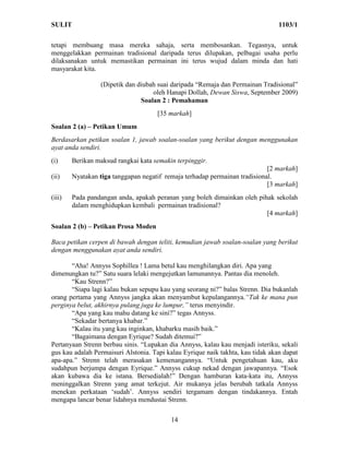 SULIT                                                                            1103/1

tetapi membuang masa mereka sahaja, serta membosankan. Tegasnya, untuk
menggelakkan permainan tradisional daripada terus dilupakan, pelbagai usaha perlu
dilaksanakan untuk memastikan permainan ini terus wujud dalam minda dan hati
masyarakat kita.

                  (Dipetik dan diubah suai daripada “Remaja dan Permainan Tradisional”
                                    oleh Hanapi Dollah, Dewan Siswa, September 2009)
                                Soalan 2 : Pemahaman
                                     [35 markah]
Soalan 2 (a) – Petikan Umum
Berdasarkan petikan soalan 1, jawab soalan-soalan yang berikut dengan menggunakan
ayat anda sendiri.
(i)     Berikan maksud rangkai kata semakin terpinggir.
                                                                            [2 markah]
(ii)    Nyatakan tiga tanggapan negatif remaja terhadap permainan tradisional.
                                                                            [3 markah]
(iii)   Pada pandangan anda, apakah peranan yang boleh dimainkan oleh pihak sekolah
        dalam menghidupkan kembali permainan tradisional?
                                                                         [4 markah]
Soalan 2 (b) – Petikan Prosa Moden

Baca petikan cerpen di bawah dengan teliti, kemudian jawab soalan-soalan yang berikut
dengan menggunakan ayat anda sendiri.

       “Aha! Annyss Sophillea ! Lama betul kau menghilangkan diri. Apa yang
dimenungkan tu?” Satu suara lelaki mengejutkan lamunannya. Pantas dia menoleh.
       “Kau Strenn?”
       “Siapa lagi kalau bukan sepupu kau yang seorang ni?” balas Strenn. Dia bukanlah
orang pertama yang Annyss jangka akan menyambut kepulangannya.“Tak ke mana pun
perginya belut, akhirnya pulang juga ke lumpur,” terus menyindir.
       “Apa yang kau mahu datang ke sini?” tegas Annyss.
       “Sekadar bertanya khabar.”
       “Kalau itu yang kau inginkan, khabarku masih baik.”
       “Bagaimana dengan Eyrique? Sudah ditemui?”
Pertanyaan Strenn berbau sinis. “Lupakan dia Annyss, kalau kau menjadi isteriku, sekali
gus kau adalah Permaisuri Alstonia. Tapi kalau Eyrique naik takhta, kau tidak akan dapat
apa-apa.” Strenn telah merasakan kemenangannya. “Untuk pengetahuan kau, aku
sudahpun berjumpa dengan Eyrique.” Annyss cukup nekad dengan jawapannya. “Esok
akan kubawa dia ke istana. Bersedialah!” Dengan hamburan kata-kata itu, Annyss
meninggalkan Strenn yang amat terkejut. Air mukanya jelas berubah tatkala Annyss
menekan perkataan ‘sudah’. Annyss sendiri tergamam dengan tindakannya. Entah
mengapa lancar benar lidahnya mendustai Strenn.

                                          14
 