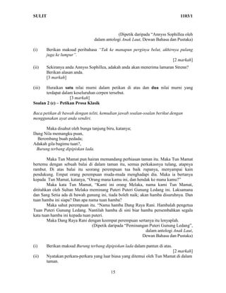 SULIT                                                                          1103/1



                                              (Dipetik daripada “Annyss Sophillea oleh
                                 dalam antologi Anak Laut, Dewan Bahasa dan Pustaka)

(i)     Berikan maksud peribahasa “Tak ke manapun perginya belut, akhirnya pulang
        juga ke lumpur”.
                                                                       [2 markah]
(ii)    Sekiranya anda Annyss Sophillea, adakah anda akan menerima lamaran Strenn?
        Berikan alasan anda.
        [3 markah]

(iii) Huraikan satu nilai murni dalam petikan di atas dan dua nilai murni yang
      terdapat dalam keseluruhan cerpen tersebut.
                    [3 markah]
Soalan 2 (c) – Petikan Prosa Klasik

Baca petikan di bawah dengan teliti, kemudian jawab soalan-soalan berikut dengan
menggunakan ayat anda sendiri.

      Maka disahut oleh bunga tanjung biru, katanya;
Dang Nila memangku puan,
  Berembang buah pedada;
Adakah gila bagimu tuan?,
 Burung terbang dipipiskan lada.

        Maka Tun Mamat pun hairan memandang perhiasan taman itu. Maka Tun Mamat
bertemu dengan sebuah balai di dalam taman itu, semua perkakasnya tulang, atapnya
rambut. Di atas balai itu seorang perempuan tua baik rupanya, menyampai kain
pendukung. Empat orang perempuan muda-muda menghadapi dia. Maka ia bertanya
kepada Tun Mamat, katanya, “Orang mana kamu ini, dan hendak ke mana kamu?”
        Maka kata Tun Mamat, “Kami ini orang Melaka, nama kami Tun Mamat,
dititahkan oleh Sultan Melaka meminang Puteri Puteri Gunung Ledang ini. Laksamana
dan Sang Setia ada di bawah gunung ini, tiada boleh naik; akan hamba disuruhnya. Dan
tuan hamba ini siapa? Dan apa nama tuan hamba?
        Maka sahut perempuan itu. “Nama hamba Dang Raya Rani. Hambalah pengetua
Tuan Puteri Gunung Ledang. Nantilah hamba di sini biar hamba persembahkan segala
kata tuan hamba ini kepada tuan puteri.
        Maka Dang Raya Rani dengan keempat perempuan sertanya itu lenyaplah.
                                (Dipetik daripada “Peminangan Puteri Gunung Ledang”,
                                                             dalam antologi Anak Laut,
                                                           Dewan Bahasa dan Pustaka)

(i)     Berikan maksud Burung terbang dipipiskan lada dalam pantun di atas.
                                                                          [2 markah]
(ii)    Nyatakan perkara-perkara yang luar biasa yang ditemui oleh Tun Mamat di dalam
        taman.

                                          15
 