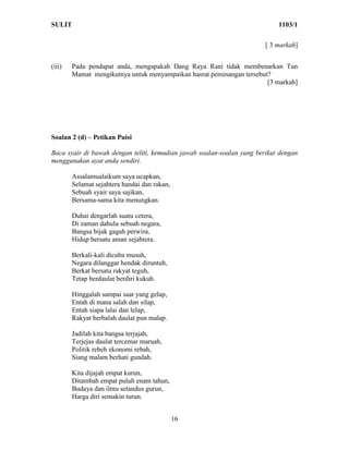 SULIT                                                                       1103/1

                                                                        [ 3 markah]


(iii)   Pada pendapat anda, mengapakah Dang Raya Rani tidak membenarkan Tun
        Mamat mengikutnya untuk menyampaikan hasrat peminangan tersebut?
                                                                       [3 markah]




Soalan 2 (d) – Petikan Puisi

Baca syair di bawah dengan teliti, kemudian jawab soalan-soalan yang berikut dengan
menggunakan ayat anda sendiri.

        Assalamualaikum saya ucapkan,
        Selamat sejahtera handai dan rakan,
        Sebuah syair saya sajikan,
        Bersama-sama kita menungkan.

        Duhai dengarlah suatu cetera,
        Di zaman dahulu sebuah negara,
        Bangsa bijak gagah perwira,
        Hidup bersatu aman sejahtera.

        Berkali-kali dicuba musuh,
        Negara dilanggar hendak diruntuh,
        Berkat bersatu rakyat teguh,
        Tetap berdaulat berdiri kukuh.

        Hinggalah sampai saat yang gelap,
        Entah di mana salah dan silap,
        Entah siapa lalai dan lelap,
        Rakyat berbalah daulat pun malap.

        Jadilah kita bangsa terjajah,
        Terjejas daulat tercemar maruah,
        Politik rebeh ekonomi rebah,
        Siang malam berhati gundah.

        Kita dijajah empat kurun,
        Ditambah empat puluh enam tahun,
        Budaya dan ilmu setandus gurun,
        Harga diri semakin turun.


                                              16
 