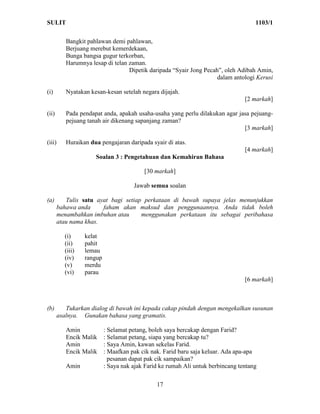 SULIT                                                                                1103/1

          Bangkit pahlawan demi pahlawan,
          Berjuang merebut kemerdekaan,
          Bunga bangsa gugur terkorban,
          Harumnya lesap di telan zaman.
                                  Dipetik daripada “Syair Jong Pecah”, oleh Adibah Amin,
                                                                    dalam antologi Kerusi

(i)       Nyatakan kesan-kesan setelah negara dijajah.
                                                                                 [2 markah]

(ii)      Pada pendapat anda, apakah usaha-usaha yang perlu dilakukan agar jasa pejuang-
          pejuang tanah air dikenang sapanjang zaman?
                                                                             [3 markah]

(iii)     Huraikan dua pengajaran daripada syair di atas.
                                                                                 [4 markah]
                     Soalan 3 : Pengetahuan dan Kemahiran Bahasa

                                          [30 markah]

                                      Jawab semua soalan

(a)       Tulis satu ayat bagi setiap perkataan di bawah supaya jelas menunjukkan
       bahawa anda     faham akan maksud dan penggunaannya. Anda tidak boleh
       menambahkan imbuhan atau      menggunakan perkataan itu sebagai peribahasa
       atau nama khas.

          (i)     kelat
          (ii)    pahit
          (iii)   lemau
          (iv)    rangup
          (v)     merdu
          (vi)    parau
                                                                                 [6 markah]



(b)       Tukarkan dialog di bawah ini kepada cakap pindah dengan mengekalkan susunan
       asalnya. Gunakan bahasa yang gramatis.

          Amin             : Selamat petang, boleh saya bercakap dengan Farid?
          Encik Malik      : Selamat petang, siapa yang bercakap tu?
          Amin             : Saya Amin, kawan sekelas Farid.
          Encik Malik      : Maafkan pak cik nak. Farid baru saja keluar. Ada apa-apa
                             pesanan dapat pak cik sampaikan?
          Amin             : Saya nak ajak Farid ke rumah Ali untuk berbincang tentang

                                               17
 