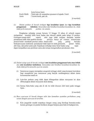 SULIT                                                                              1103/1

                            kerja kursus kami.
            Encik Malik   : Nanti pak cik sampaikan pesanan ni kepada Farid.
            Amin          : Terima kasih, pak cik.
                                                                               [6 markah]


(c)       Dalam petikan di bawah terdapat tiga kesalahan ejaan dan tiga kesalahan
      penggunaan        imbuhan. Senaraikan dan betulkan kesalahan-kesalahan itu. Anda
      tidak perlu menyalin   petikan itu semula.

         Pengkajian terhadap remaja berusia 12 hingga 18 tahun di seluruh negara
melapurkan masalah lebih berat badan dan obessiti adalah pada tahap 19 peratus.
Golongan remaja aktif           seperti   atlet juga tidak terlepas daripada amalan
pemakanan tidak sihat apabila mereka           percaya hanya pil vitamin, mineral,atau
protein boleh membaiki prestasi sukan. Antara atlet           yang      paling     berisiko
berkepercayaan maklumat pemakanan tidak tepat ini ialah gimnastik,           penari ballet,
ahli tinju, dan pelari jarak jauh. Kepekaan terhadap status berat badan yang       tepat
dapat menjadikan asas penilaian sama ada remaja mengamalkan pemakanan sihat.

                                                                               [6 markah]




(d) Dalam setiap ayat di bawah, terdapat satu kesalahan penggunaan kata atau istilah
    dan satu kesalahan tatabahasa. Senaraikan dan betulkan kesalahan-kesalahan itu.
    Anda tidak perlu menyalin ayat itu semula.

      (i)    Sasterawan negara merupakan anugerah tertinggi sekali yang kerajaan kurniakan
             bagi mengiktiraf jasa sasterawan yang banyak sumbangannya dalam dunia
             kesusasteraan tanah air.

      (ii) Lain-lain perkara yang tidak dapat dilangsaikan dalam mesyuarat ini akan
           dibincangkan dalam mesyuarat akan datang.

      (iii) Semua buku-buku yang ada di rak itu telah disusun oleh kami pada minggu
            lepas.

                                                                               [6 markah]

(e) Baca ayat-ayat di bawah dengan teliti dan kemudian nyatakan peribahasa yang
    sesuai dengan ayat-ayat di tersebut.

      (i)    Kita janganlah mudah terpedaya dengan orang yang bersikap bermuka-muka
             kerana golongan ini pandai berlakon dengan berpura-pura baik di hadapan kita.



                                              18
 