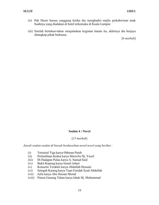 SULIT                                                                        1103/1

   (ii) Pak Husin berasa canggung ketika dia menghadiri majlis perkahwinan anak
        buahnya yang diadakan di hotel terkemuka di Kuala Lumpur.

   (iii) Setelah bertahun-tahun menjalankan kegiatan haram itu, akhirnya dia berjaya
         ditangkap pihak berkuasa.
                                                                         [6 markah]




                                  Soalan 4 : Novel

                                    [15 markah]

Jawab soalan-soalan di bawah berdasarkan novel-novel yang berikut :

   (i)      Terminal Tiga karya Othman Puteh
   (ii)     Perlumbaan Kedua karya Marwilis Hj. Yusof
   (iii)    Di Hadapan Pulau karya A. Samad Said
   (iv)     Bukit Kepong karya Ismail Johari
   (v)      Konserto Terakhir karya Abdullah Hussain
   (vi)     Seteguh Karang karya Tuan Faridah Syed Abdullah
   (vii)    Julia karya Abu Hassan Morad
   (viii)   Putera Gunung Tahan karya Ishak Hj. Muhammad



                                         19
 