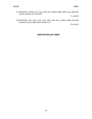 SULIT                                                                     1103/1

  (a) Berdasarkan sebuah novel yang anda kaji, jelaskan dua faedah yang diperoleh
      setelah membaca novel tersebut.
                                                                      [7 markah]

  (b) Berdasarkan dua buah novel yang telah anda kaji, jelaskan satu persoalan
      kerjasama yang terdapat dalam setiap novel.
                                                                    [8 markah]




                            KERTAS SOALAN TAMAT




                                      20
 