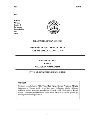 SULIT                                                                     1103/1



SULIT


Bahasa
Melayu
Kertas 2
Peraturan
Pemarkahan
Mei
2010



                     JABATAN PELAJARAN MELAKA


                 PEPERIKSAAN PERTENGAHAN TAHUN
                    SIJIL PELAJARAN MALAYSIA 2010




                             BAHASA MELAYU
                                   Kertas 2
                       PERATURAN PEMARKAHAN

                UNTUK KEGUNAAN PEMERIKSA SAHAJA




   AMARAN
   Peraturan pemarkahan ini SULIT dan Hak Cipta Jabatan Pelajaran Melaka.
   Kegunaannya khusus untuk pemeriksa yang berkenaan sahaja. Sebarang
   maklumat dalam peraturan pemarkahan ini tidak boleh dimaklumkan kepada
   sesiapa. Peraturan pemarkahan ini tidak boleh dikeluarkan dalam apa-apa jua
   bentuk penulisan dan percetakan.




                                      21
 