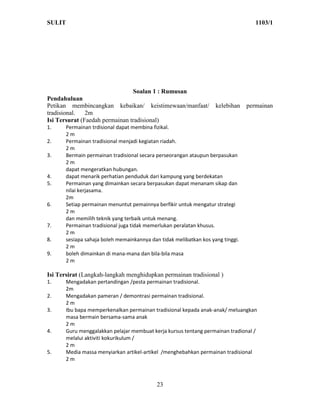 SULIT                                                                               1103/1




                                  Soalan 1 : Rumusan
Pendahuluan
Petikan membincangkan kebaikan/ keistimewaan/manfaat/               kelebihan    permainan
tradisional.   2m
Isi Tersurat (Faedah permainan tradisional)
1.     Permainan trdisional dapat membina fizikal.
       2m
2.     Permainan tradisional menjadi kegiatan riadah.
       2m
3.     Bermain permainan tradisional secara perseorangan ataupun berpasukan
       2m
       dapat mengeratkan hubungan.
4.     dapat menarik perhatian penduduk dari kampung yang berdekatan
5.     Permainan yang dimainkan secara berpasukan dapat menanam sikap dan
       nilai kerjasama.
       2m
6.     Setiap permainan menuntut pemainnya berfikir untuk mengatur strategi
       2m
       dan memilih teknik yang terbaik untuk menang.
7.     Permainan tradisional juga tidak memerlukan peralatan khusus.
       2m
8.     sesiapa sahaja boleh memainkannya dan tidak melibatkan kos yang tinggi.
       2m
9.     boleh dimainkan di mana-mana dan bila-bila masa
       2m

Isi Tersirat (Langkah-langkah menghidupkan permainan tradisional )
1.     Mengadakan pertandingan /pesta permainan tradisional.
       2m
2.     Mengadakan pameran / demontrasi permainan tradisional.
       2m
3.     Ibu bapa memperkenalkan permainan tradisional kepada anak-anak/ meluangkan
       masa bermain bersama-sama anak
       2m
4.     Guru menggalakkan pelajar membuat kerja kursus tentang permainan tradional /
       melalui aktiviti kokurikulum /
       2m
5.     Media massa menyiarkan artikel-artikel /menghebahkan permainan tradisional
       2m



                                            23
 