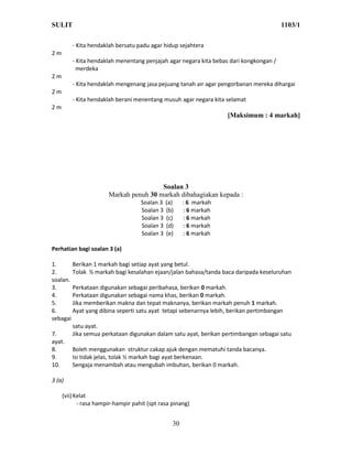 SULIT                                                                                   1103/1

         - Kita hendaklah bersatu padu agar hidup sejahtera
2m
         - Kita hendaklah menentang penjajah agar negara kita bebas dari kongkongan /
           merdeka
2m
         - Kita hendaklah mengenang jasa pejuang tanah air agar pengorbanan mereka dihargai
2m
         - Kita hendaklah berani menentang musuh agar negara kita selamat
2m
                                                                   [Maksimum : 4 markah]




                                        Soalan 3
                       Markah penuh 30 markah dibahagiakan kepada :
                                    Soalan 3   (a)    : 6 markah
                                    Soalan 3   (b)    : 6 markah
                                    Soalan 3   (c)    : 6 markah
                                    Soalan 3   (d)    : 6 markah
                                    Soalan 3   (e)    : 6 markah

Perhatian bagi soalan 3 (a)

1.      Berikan 1 markah bagi setiap ayat yang betul.
2.      Tolak ½ markah bagi kesalahan ejaan/jalan bahasa/tanda baca daripada keseluruhan
soalan.
3.      Perkataan digunakan sebagai peribahasa, berikan 0 markah.
4.      Perkataan digunakan sebagai nama khas, berikan 0 markah.
5.      Jika memberikan makna dan tepat maknanya, berikan markah penuh 1 markah.
6.      Ayat yang dibina seperti satu ayat tetapi sebenarnya lebih, berikan pertimbangan
sebagai
        satu ayat.
7.      Jika semua perkataan digunakan dalam satu ayat, berikan pertimbangan sebagai satu
ayat.
8.      Boleh menggunakan struktur cakap ajuk dengan mematuhi tanda bacanya.
9.      Isi tidak jelas, tolak ½ markah bagi ayat berkenaan.
10.     Sengaja menambah atau mengubah imbuhan, berikan 0 markah.

3 (a)

     (vii) Kelat
            - rasa hampir-hampir pahit (spt rasa pinang)


                                                 30
 