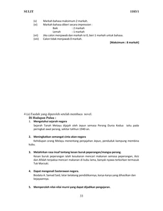 SULIT                                                                                1103/1

       (v)      Markah bahasa maksimum 2 markah.
       (vi)     Markah bahasa diberi secara impression :
                         Baik          : 2 markah
                         Lemah         : 1 markah
       (vii)    Jika calon menjawab dan markah isi 0, beri 1 markah untuk bahasa.
       (viii)   Calon tidak menjawab 0 markah.
                                                                      [Maksimum : 8 markah]




4 (a) Faedah yang diperoleh setelah membaca novel.
    Di Hadapan Pulau :
   1. Mengetahui sejarah negara
      Sejarah Tanah Melayu dijajah oleh Jepun semasa Perang Dunia Kedua iaitu pada
      peringkat awal perang, sekitar tahhun 1940-an.

   2. Meningkatkan semangat cinta akan negara
      Kehidupan orang Melayu menentang penjajahan Jepun, penduduk kampung membina
   kubu.

   3. Melahirkan rasa insaf tentang kesan buruk peperangan/mangsa perang.
      Kesan buruk peperangan ialah kesukaran mencari makanan semasa peperangan, Aziz
      dan Afidah terpaksa mencari makanan di kubu lama, banyak nyawa terkorban termasuk
      Tuk Marzuki.

   4. Dapat mengenali Sasterawan negara.
      Biodata A. Samad Said, latar belakang pendidikannya, karya-karya yang dihasilkan dan
      kejayaannya.

   5. Memperoleh nilai-nilai murni yang dapat dijadikan pengajaran.


                                            33
 
