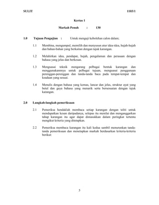 SULIT                                                                       1103/1


                                    Kertas 1

                         Markah Penuh          :     130


1.0     Tujuan Pengujian :       Untuk menguji kebolehan calon dalam;

      1.1    Membina, mengumpul, memilih dan menyusun atur idea-idea, hujah-hujah
             dan bahan-bahan yang berkaitan dengan tajuk karangan.

      1.2    Melahirkan idea, pendapat, hujah, pengalaman dan perasaan dengan
             bahasa yang jelas dan berkesan.

      1.3    Menguasai teknik mengarang pelbagai bentuk karangan dan
             menggunakannnya untuk pelbagai tujuan, menguasai penggunaan
             perenggan-perenggan dan tanda-tanda baca pada tempat-tempat dan
             keadaan yang sesuai.

      1.4    Menulis dengan bahasa yang kemas, lancar dan jelas, struktur ayat yang
             betul dan gaya bahasa yang menarik serta bersesuaian dengan tajuk
             karangan.


2.0   Langkah-langkah pemeriksaan

      2.1    Pemeriksa hendaklah membaca setiap karangan dengan teliti untuk
             mendapatkan kesan daripadanya, selepas itu menilai dan menganggarkan
             tahap karangan itu agar dapat dimasukkan dalam peringkat tertentu
             mengikut kriteria yang ditetapkan.

      2.2    Pemeriksa membaca karangan itu kali kedua sambil menurunkan tanda-
             tanda pemeriksaan dan menetapkan markah berdasarkan kriteria-kriteria
             berikut:




                                        5
 